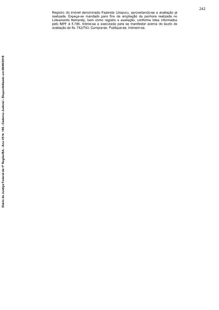 Registro do imóvel denominado Fazenda Uirapuru, aproveitando-se a avaliação já
realizada. Expeça-se mandado para fins de ampliação da penhora realizada no
Loteamento Itamaraty, bem como registro e avaliação, conforme lotes informados
pelo MPF à fl.786. Intime-se a executada para se manifestar acerca do laudo de
avaliação de fls. 742/743. Cumpra-se. Publique-se. Intimem-se.
242
DiáriodaJustiçaFederalda1ªRegião/BA-AnoVIIN.105-CadernoJudicial-Disponibilizadoem08/06/2015
 