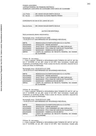 PODER JUDICIÁRIO
JUSTIÇA FEDERAL DE PRIMEIRA INSTÂNCIA
SUBSEÇÃO JUDICIÁRIA DE GUANAMBI-VARA ÚNICA DE GUANAMBI
Juiz Titular : DR. DIOGO SOUZA SANTA CECILIA
Dir. Secret. : CRISTIANO OLIVEIRA RIBEIRO PRADO
EXPEDIENTE DO DIA 05 DE JUNHO DE 2015
Atos do Exmo. : DR. DIOGO SOUZA SANTA CECILIA
AUTOS COM SENTENÇA
No(s) processo(s) abaixo relacionado(s)
Numeração única: 119-35.2015.4.01.3309
119-35.2015.4.01.3309 MANDADO DE SEGURANÇA INDIVIDUAL
IMPTE : RENOVA EOLICA PARTICIPACOES S.A. E OUTRO
ADVOGADO : SP00222797 - ANDRE MUSZKAT
ADVOGADO : SP00176516 - LUIS FERNANDO DE LIMA CARVALHO
ADVOGADO : BA00036440 - POLLYANA DE CARVALHO TOLENTINO
ADVOGADO : BA00023061 - RAMON ALVES DE BRITO
IMPDO : CHEFE DA AGENCIA DA RECEITA FEDERAL DA CIDADE
DE GUANAMBI
O Exmo. Sr. Juiz exarou :
(...) Ante o exposto, DENEGO A SEGURANÇA NOS TERMOS DO ART.6º, §5º DA
Lei nº 12.016/09, c/c art. 267, inciso VI do CPC. Sem honorários. Custas pela
impetrante, já recolhidas (fl.23). Findo o prazo de recurso voluntário, arquivem-se os
autos com baixa na distribuição.
Numeração única: 120-20.2015.4.01.3309
120-20.2015.4.01.3309 MANDADO DE SEGURANÇA INDIVIDUAL
IMPTE : RENOVA EOLICA PARTICIPACOES S.A. E OUTRO
ADVOGADO : SP00222797 - ANDRE MUSZKAT
ADVOGADO : SP00176516 - LUIS FERNANDO DE LIMA CARVALHO
ADVOGADO : BA00036440 - POLLYANA DE CARVALHO TOLENTINO
ADVOGADO : BA00023061 - RAMON ALVES DE BRITO
IMPDO : CHEFE DA AGENCIA DA RECEITA FEDERAL DA CIDADE
DE GUANAMBI
O Exmo. Sr. Juiz exarou :
(...) Ante o exposto, DENEGO A SEGURANÇA NOS TERMOS DO ART.6º, §5º da
Lei nº 12.016/09, c/c art. 267, inciso VI do CPC. Sem honorários. Custas pela
impetrante, já recolhidas (fl.306). Findo o prazo de recurso voluntário, arquivem-se
os autos com baixa na distribuição.
Numeração única: 118-50.2015.4.01.3309
118-50.2015.4.01.3309 MANDADO DE SEGURANÇA INDIVIDUAL
IMPTE : RENOVA EOLICA PARTICIPACOES S.A. E OUTRO
ADVOGADO : SP00222797 - ANDRE MUSZKAT
ADVOGADO : SP00176516 - LUIS FERNANDO DE LIMA CARVALHO
ADVOGADO : BA00036440 - POLLYANA DE CARVALHO TOLENTINO
ADVOGADO : BA00023061 - RAMON ALVES DE BRITO
IMPDO : CHEFE DA AGENCIA DA RECEITA FEDERAL DA CIDADE
DE GUANAMBI
O Exmo. Sr. Juiz exarou :
(...) Ante o exposto, DENEGO A SEGURANÇA NOS TERMOS DO ART.6º, §5º DA
Lei nº 12.016/09, c/c art. 267, inciso VI do CPC. Sem honorários. Custas pela
243
DiáriodaJustiçaFederalda1ªRegião/BA-AnoVIIN.105-CadernoJudicial-Disponibilizadoem08/06/2015
 