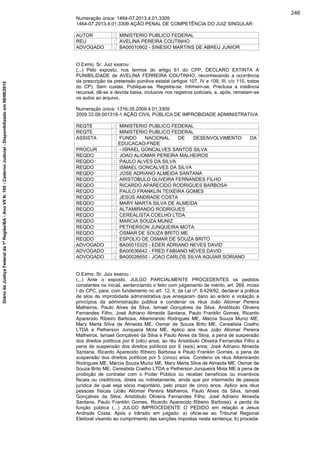 Numeração única: 1464-07.2013.4.01.3309
1464-07.2013.4.01.3309 AÇÃO PENAL DE COMPETÊNCIA DO JUIZ SINGULAR
AUTOR : MINISTERIO PUBLICO FEDERAL
REU : AVELINA PEREIRA COUTINHO
ADVOGADO : BA00010902 - SINESIO MARTINS DE ABREU JUNIOR
O Exmo. Sr. Juiz exarou :
(...) Pelo exposto, nos termos do artigo 61 do CPP, DECLARO EXTINTA A
PUNIBILIDADE de AVELINA FERREIRA COUTINHO, reconhecendo a ocorrência
da prescrição da pretensão punitiva estatal (artigos 107, IV e 109, III, c/c 115, todos
do CP). Sem custas. Publique-se. Registre-se. Intimem-se. Preclusa a instância
recursal, dê-se a devida baixa, inclusive nos registros policiais, e, após, remetam-se
os autos ao arquivo.
Numeração única: 1316-35.2009.4.01.3309
2009.33.09.001316-1 AÇÃO CIVIL PÚBLICA DE IMPROBIDADE ADMINISTRATIVA
REQTE : MINISTERIO PUBLICO FEDERAL
REQTE : MINISTERIO PUBLICO FEDERAL
ASSISTA : FUNDO NACIONAL DE DESENVOLVIMENTO DA
EDUCACAO-FNDE
PROCUR : - ISRAEL GONCALVES SANTOS SILVA
REQDO : JOAO ALIOMAR PEREIRA MALHEIROS
REQDO : PAULO ALVES DA SILVA
REQDO : ISMAEL GONCALVES DA SILVA
REQDO : JOSE ADRIANO ALMEIDA SANTANA
REQDO : ARISTOBULO OLIVEIRA FERNANDES FILHO
REQDO : RICARDO APARECIDO RODRIGUES BARBOSA
REQDO : PAULO FRANKLIN TEIXEIRA GOMES
REQDO : JESUS ANDRADE COSTA
REQDO : MARY MARTA SILVA DE ALMEIDA
REQDO : ALTAMIRANDO RODRIGUES
REQDO : CEREALISTA COELHO LTDA
REQDO : MARCIA SOUZA MUNIZ
REQDO : PETHERSON JUNQUEIRA MOTA
REQDO : OSMAR DE SOUZA BRITO ME
REQDO : ESPOLIO DE OSMAR DE SOUZA BRITO
ADVOGADO : BA00015325 - EDER ADRIANO NEVES DAVID
ADVOGADO : BA00036642 - FRED FABIANO NEVES DAVID
ADVOGADO : BA00026650 - JOAO CARLOS SILVA AGUIAR SORIANO
O Exmo. Sr. Juiz exarou :
(...) Ante o exposto, JULGO PARCIALMENTE PROCEDENTES os pedidos
constantes na inicial, sentenciando o feito com julgamento de mérito, art. 269, inciso
I do CPC, para, com fundamento no art. 12, II, da Lei nº. 8.429/92, declarar a prática
de atos de improbidade administrativa que ensejaram dano ao erário e violação a
princípios da administração pública e condenar os réus João Aliomar Pereira
Malheiros, Paulo Alves da Silva, Ismael Gonçalves da Silva, Aristóbulo Oliveira
Fernandes Filho, José Adriano Almeida Santana, Paulo Franklin Gomes, Ricardo
Aparecido Ribeiro Barbosa, Altamirando Rodrigues ME, Márcia Souza Muniz ME,
Mary Marta Silva de Almeida ME, Osmar de Souza Brito ME, Cerealista Coelho
LTDA e Petherson Junqueira Mota ME. Aplico aos réus João Aliomar Pereira
Malheiros, Ismael Gonçalves da Silva e Paulo Alves da Silva, a pena de suspensão
dos direitos políticos por 8 (oito) anos; ao réu Aristóbulo Oliveira Fernandes Filho a
pena de suspensão dos direitos políticos por 6 (seis) anos; José Adriano Almeida
Santana, Ricardo Aparecido Ribeiro Barbosa e Paulo Franklin Gomes, a pena de
suspensão dos direitos políticos por 5 (cinco) anos. Condeno os réus Altamirando
Rodrigues ME, Márcia Souza Muniz ME, Mary Marta Silva de Almeida ME, Osmar de
Souza Brito ME, Cerealista Coelho LTDA e Petherson Junqueira Mota ME à pena de
proibição de contratar com o Poder Público ou receber benefícios ou incentivos
fiscais ou creditícios, direta ou indiretamente, ainda que por intermédio de pessoa
jurídica da qual seja sócio majoritário, pelo prazo de cinco anos. Aplico aos réus
pessoas físicas (João Aliomar Pereira Malheiros, Paulo Alves da Silva, Ismael
Gonçalves da Silva, Aristóbulo Oliveira Fernandes Filho, José Adriano Almeida
Santana, Paulo Franklin Gomes, Ricardo Aparecido Ribeiro Barbosa), a perda da
função pública (...) JULGO IMPROCEDENTE O PEDIDO em relação a Jesus
Andrade Costa. Após o trânsito em julgado: a) oficie-se ao Tribunal Regional
Eleitoral visando ao cumprimento das sanções impostas nesta sentença; b) proceda-
246
DiáriodaJustiçaFederalda1ªRegião/BA-AnoVIIN.105-CadernoJudicial-Disponibilizadoem08/06/2015
 
