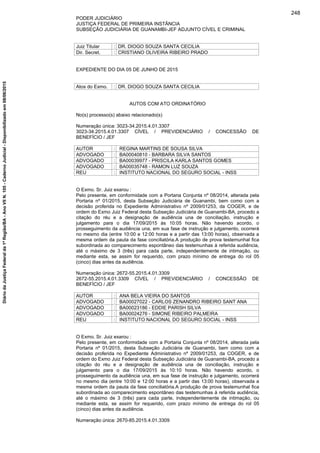 PODER JUDICIÁRIO
JUSTIÇA FEDERAL DE PRIMEIRA INSTÂNCIA
SUBSEÇÃO JUDICIÁRIA DE GUANAMBI-JEF ADJUNTO CÍVEL E CRIMINAL
Juiz Titular : DR. DIOGO SOUZA SANTA CECILIA
Dir. Secret. : CRISTIANO OLIVEIRA RIBEIRO PRADO
EXPEDIENTE DO DIA 05 DE JUNHO DE 2015
Atos do Exmo. : DR. DIOGO SOUZA SANTA CECILIA
AUTOS COM ATO ORDINATÓRIO
No(s) processo(s) abaixo relacionado(s)
Numeração única: 3023-34.2015.4.01.3307
3023-34.2015.4.01.3307 CÍVEL / PREVIDENCIÁRIO / CONCESSÃO DE
BENEFÍCIO / JEF
AUTOR : REGINA MARTINS DE SOUSA SILVA
ADVOGADO : BA00040810 - BARBARA SILVA SANTOS
ADVOGADO : BA00039977 - PRISCILA KARLA SANTOS GOMES
ADVOGADO : BA00035748 - RAMON LUZ SOUZA
REU : INSTITUTO NACIONAL DO SEGURO SOCIAL - INSS
O Exmo. Sr. Juiz exarou :
Pelo presente, em conformidade com a Portaria Conjunta nº 08/2014, alterada pela
Portaria nº 01/2015, desta Subseção Judiciária de Guanambi, bem como com a
decisão proferida no Expediente Administrativo nº 2009/01253, da COGER, e de
ordem do Exmo Juiz Federal desta Subseção Judiciária de Guanambi-BA, procedo a
citação do réu e a designação de audiência una de conciliação, instrução e
julgamento para o dia 17/09/2015 às 10:05 horas. Não havendo acordo, o
prosseguimento da audiência una, em sua fase de instrução e julgamento, ocorrerá
no mesmo dia (entre 10:00 e 12:00 horas e a partir das 13:00 horas), observada a
mesma ordem da pauta da fase conciliatória.A produção de prova testemunhal fica
subordinada ao comparecimento espontâneo das testemunhas à referida audiência,
até o máximo de 3 (três) para cada parte, independentemente de intimação, ou
mediante esta, se assim for requerido, com prazo mínimo de entrega do rol 05
(cinco) dias antes da audiência.
Numeração única: 2672-55.2015.4.01.3309
2672-55.2015.4.01.3309 CÍVEL / PREVIDENCIÁRIO / CONCESSÃO DE
BENEFÍCIO / JEF
AUTOR : ANA BELA VIEIRA DO SANTOS
ADVOGADO : BA00027022 - CARLOS ZENANDRO RIBEIRO SANT ANA
ADVOGADO : BA00023186 - EDDIE PARISH SILVA
ADVOGADO : BA00024276 - SIMONE RIBEIRO PALMEIRA
REU : INSTITUTO NACIONAL DO SEGURO SOCIAL - INSS
O Exmo. Sr. Juiz exarou :
Pelo presente, em conformidade com a Portaria Conjunta nº 08/2014, alterada pela
Portaria nº 01/2015, desta Subseção Judiciária de Guanambi, bem como com a
decisão proferida no Expediente Administrativo nº 2009/01253, da COGER, e de
ordem do Exmo Juiz Federal desta Subseção Judiciária de Guanambi-BA, procedo a
citação do réu e a designação de audiência una de conciliação, instrução e
julgamento para o dia 17/09/2015 às 10:10 horas. Não havendo acordo, o
prosseguimento da audiência una, em sua fase de instrução e julgamento, ocorrerá
no mesmo dia (entre 10:00 e 12:00 horas e a partir das 13:00 horas), observada a
mesma ordem da pauta da fase conciliatória.A produção de prova testemunhal fica
subordinada ao comparecimento espontâneo das testemunhas à referida audiência,
até o máximo de 3 (três) para cada parte, independentemente de intimação, ou
mediante esta, se assim for requerido, com prazo mínimo de entrega do rol 05
(cinco) dias antes da audiência.
Numeração única: 2670-85.2015.4.01.3309
248
DiáriodaJustiçaFederalda1ªRegião/BA-AnoVIIN.105-CadernoJudicial-Disponibilizadoem08/06/2015
 