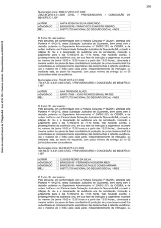 Numeração única: 2982-37.2010.4.01.3309
2982-37.2010.4.01.3309 CÍVEL / PREVIDENCIÁRIO / CONCESSÃO DE
BENEFÍCIO / JEF
AUTOR : ANITA ROSA DA SILVA GRACINDO
ADVOGADO : BA0000593B - FRANCISCO EVARISTO RIBEIRO
REU : INSTITUTO NACIONAL DO SEGURO SOCIAL - INSS
O Exmo. Sr. Juiz exarou :
Pelo presente, em conformidade com a Portaria Conjunta nº 08/2014, alterada pela
Portaria nº 01/2015, desta Subseção Judiciária de Guanambi, bem como com a
decisão proferida no Expediente Administrativo nº 2009/01253, da COGER, e de
ordem do Exmo Juiz Federal desta Subseção Judiciária de Guanambi-BA, procedo a
citação do réu e a designação de audiência una de conciliação, instrução e
julgamento para o dia 17/09/2015 às 11:15 horas. Não havendo acordo, o
prosseguimento da audiência una, em sua fase de instrução e julgamento, ocorrerá
no mesmo dia (entre 10:00 e 12:00 horas e a partir das 13:00 horas), observada a
mesma ordem da pauta da fase conciliatória.A produção de prova testemunhal fica
subordinada ao comparecimento espontâneo das testemunhas à referida audiência,
até o máximo de 3 (três) para cada parte, independentemente de intimação, ou
mediante esta, se assim for requerido, com prazo mínimo de entrega do rol 05
(cinco) dias antes da audiência.
Numeração única: 704-87.2015.4.01.3309
704-87.2015.4.01.3309 CÍVEL / PREVIDENCIÁRIO / CONCESSÃO DE BENEFÍCIO
/ JEF
AUTOR : ANA TRINDADE ALVES
ADVOGADO : BA00017506 - JOAO RICARDO BRASIL MATOS
REU : INSTITUTO NACIONAL DO SEGURO SOCIAL - INSS
O Exmo. Sr. Juiz exarou :
Pelo presente, em conformidade com a Portaria Conjunta nº 08/2014, alterada pela
Portaria nº 01/2015, desta Subseção Judiciária de Guanambi, bem como com a
decisão proferida no Expediente Administrativo nº 2009/01253, da COGER, e de
ordem do Exmo Juiz Federal desta Subseção Judiciária de Guanambi-BA, procedo a
citação do réu e a designação de audiência una de conciliação, instrução e
julgamento para o dia 17/09/2015 às 11:10 horas. Não havendo acordo, o
prosseguimento da audiência una, em sua fase de instrução e julgamento, ocorrerá
no mesmo dia (entre 10:00 e 12:00 horas e a partir das 13:00 horas), observada a
mesma ordem da pauta da fase conciliatória.A produção de prova testemunhal fica
subordinada ao comparecimento espontâneo das testemunhas à referida audiência,
até o máximo de 3 (três) para cada parte, independentemente de intimação, ou
mediante esta, se assim for requerido, com prazo mínimo de entrega do rol 05
(cinco) dias antes da audiência.
Numeração única: 464-98.2015.4.01.3309
464-98.2015.4.01.3309 CÍVEL / PREVIDENCIÁRIO / CONCESSÃO DE BENEFÍCIO
/ JEF
AUTOR : CLOVES PEDRO DA SILVA
ADVOGADO : BA00029185 - FERNANDA NOGUEIRA REIS
ADVOGADO : BA00030190 - MARCOS PAULO GOMES ARANHA
REU : INSTITUTO NACIONAL DO SEGURO SOCIAL - INSS
O Exmo. Sr. Juiz exarou :
Pelo presente, em conformidade com a Portaria Conjunta nº 08/2014, alterada pela
Portaria nº 01/2015, desta Subseção Judiciária de Guanambi, bem como com a
decisão proferida no Expediente Administrativo nº 2009/01253, da COGER, e de
ordem do Exmo Juiz Federal desta Subseção Judiciária de Guanambi-BA, procedo a
citação do réu e a designação de audiência una de conciliação, instrução e
julgamento para o dia 17/09/2015 às 11:05 horas. Não havendo acordo, o
prosseguimento da audiência una, em sua fase de instrução e julgamento, ocorrerá
no mesmo dia (entre 10:00 e 12:00 horas e a partir das 13:00 horas), observada a
mesma ordem da pauta da fase conciliatória.A produção de prova testemunhal fica
subordinada ao comparecimento espontâneo das testemunhas à referida audiência,
até o máximo de 3 (três) para cada parte, independentemente de intimação, ou
250
DiáriodaJustiçaFederalda1ªRegião/BA-AnoVIIN.105-CadernoJudicial-Disponibilizadoem08/06/2015
 