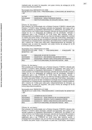 mediante esta, se assim for requerido, com prazo mínimo de entrega do rol 05
(cinco) dias antes da audiência.
Numeração única: 629-48.2015.4.01.3309
629-48.2015.4.01.3309 CÍVEL / PREVIDENCIÁRIO / CONCESSÃO DE BENEFÍCIO
/ JEF
AUTOR : MARIA MARINA DA SILVA
ADVOGADO : BA00034200 - DANILO MOREIRA ROCHA
REU : INSTITUTO NACIONAL DO SEGURO SOCIAL - INSS
O Exmo. Sr. Juiz exarou :
Pelo presente, em conformidade com a Portaria Conjunta nº 08/2014, alterada pela
Portaria nº 01/2015, desta Subseção Judiciária de Guanambi, bem como com a
decisão proferida no Expediente Administrativo nº 2009/01253, da COGER, e de
ordem do Exmo Juiz Federal desta Subseção Judiciária de Guanambi-BA, procedo a
citação do réu e a designação de audiência una de conciliação, instrução e
julgamento para o dia 17/09/2015 às 11:00 horas. Não havendo acordo, o
prosseguimento da audiência una, em sua fase de instrução e julgamento, ocorrerá
no mesmo dia (entre 10:00 e 12:00 horas e a partir das 13:00 horas), observada a
mesma ordem da pauta da fase conciliatória.A produção de prova testemunhal fica
subordinada ao comparecimento espontâneo das testemunhas à referida audiência,
até o máximo de 3 (três) para cada parte, independentemente de intimação, ou
mediante esta, se assim for requerido, com prazo mínimo de entrega do rol 05
(cinco) dias antes da audiência.
Numeração única: 2706-06.2010.4.01.3309
2706-06.2010.4.01.3309 CÍVEL / PREVIDENCIÁRIO / CONCESSÃO DE
BENEFÍCIO / JEF
AUTOR : MARLEIDE ALVES DE OLIVEIRA
ADVOGADO : BA00018319 - ANA MONICA MALHEIROS PORTO
ADVOGADO : BA00026993 - BRUNA CARLA NOGUEIRA DOS SANTOS
REU : INSTITUTO NACIONAL DO SEGURO SOCIAL - INSS
O Exmo. Sr. Juiz exarou :
Pelo presente, em conformidade com a Portaria Conjunta nº 08/2014, alterada pela
Portaria nº 01/2015, desta Subseção Judiciária de Guanambi, bem como com a
decisão proferida no Expediente Administrativo nº 2009/01253, da COGER, e de
ordem do Exmo Juiz Federal desta Subseção Judiciária de Guanambi-BA, procedo a
citação do réu e a designação de audiência una de conciliação, instrução e
julgamento para o dia 17/09/2015 às 10:55 horas. Não havendo acordo, o
prosseguimento da audiência una, em sua fase de instrução e julgamento, ocorrerá
no mesmo dia (entre 10:00 e 12:00 horas e a partir das 13:00 horas), observada a
mesma ordem da pauta da fase conciliatória.A produção de prova testemunhal fica
subordinada ao comparecimento espontâneo das testemunhas à referida audiência,
até o máximo de 3 (três) para cada parte, independentemente de intimação, ou
mediante esta, se assim for requerido, com prazo mínimo de entrega do rol 05
(cinco) dias antes da audiência.
Numeração única: 788-88.2015.4.01.3309
788-88.2015.4.01.3309 CÍVEL / PREVIDENCIÁRIO / CONCESSÃO DE BENEFÍCIO
/ JEF
AUTOR : LEOMAR DA SILVA COSTA
ADVOGADO : BA00041747 - JEAN CHARLES DE OLIVEIRA BATISTA
ADVOGADO : BA00042479 - JESSICA THAYS CAMARGO FREIRE
ADVOGADO : BA00043101 - MARIA VANIA ROCHA DOS SANTOS SILVA
REU : INSTITUTO NACIONAL DO SEGURO SOCIAL - INSS
O Exmo. Sr. Juiz exarou :
Pelo presente, em conformidade com a Portaria Conjunta nº 08/2014, alterada pela
Portaria nº 01/2015, desta Subseção Judiciária de Guanambi, bem como com a
decisão proferida no Expediente Administrativo nº 2009/01253, da COGER, e de
ordem do Exmo Juiz Federal desta Subseção Judiciária de Guanambi-BA, procedo a
citação do réu e a designação de audiência una de conciliação, instrução e
julgamento para o dia 17/09/2015 às 10:50 horas. Não havendo acordo, o
prosseguimento da audiência una, em sua fase de instrução e julgamento, ocorrerá
no mesmo dia (entre 10:00 e 12:00 horas e a partir das 13:00 horas), observada a
251
DiáriodaJustiçaFederalda1ªRegião/BA-AnoVIIN.105-CadernoJudicial-Disponibilizadoem08/06/2015
 