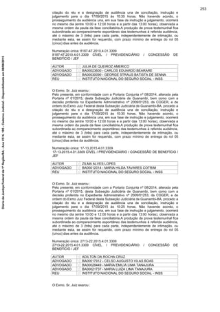 citação do réu e a designação de audiência una de conciliação, instrução e
julgamento para o dia 17/09/2015 às 10:35 horas. Não havendo acordo, o
prosseguimento da audiência una, em sua fase de instrução e julgamento, ocorrerá
no mesmo dia (entre 10:00 e 12:00 horas e a partir das 13:00 horas), observada a
mesma ordem da pauta da fase conciliatória.A produção de prova testemunhal fica
subordinada ao comparecimento espontâneo das testemunhas à referida audiência,
até o máximo de 3 (três) para cada parte, independentemente de intimação, ou
mediante esta, se assim for requerido, com prazo mínimo de entrega do rol 05
(cinco) dias antes da audiência.
Numeração única: 8187-47.2010.4.01.3309
8187-47.2010.4.01.3309 CÍVEL / PREVIDENCIÁRIO / CONCESSÃO DE
BENEFÍCIO / JEF
AUTOR : JULIA DE QUEIROZ AMERICO
ADVOGADO : BA00023600 - CARLOS EDUARDO BEARARE
ADVOGADO : BA00030090 - GEORGE STRAUS BATISTA DE SENNA
REU : INSTITUTO NACIONAL DO SEGURO SOCIAL - INSS
O Exmo. Sr. Juiz exarou :
Pelo presente, em conformidade com a Portaria Conjunta nº 08/2014, alterada pela
Portaria nº 01/2015, desta Subseção Judiciária de Guanambi, bem como com a
decisão proferida no Expediente Administrativo nº 2009/01253, da COGER, e de
ordem do Exmo Juiz Federal desta Subseção Judiciária de Guanambi-BA, procedo a
citação do réu e a designação de audiência una de conciliação, instrução e
julgamento para o dia 17/09/2015 às 10:30 horas. Não havendo acordo, o
prosseguimento da audiência una, em sua fase de instrução e julgamento, ocorrerá
no mesmo dia (entre 10:00 e 12:00 horas e a partir das 13:00 horas), observada a
mesma ordem da pauta da fase conciliatória.A produção de prova testemunhal fica
subordinada ao comparecimento espontâneo das testemunhas à referida audiência,
até o máximo de 3 (três) para cada parte, independentemente de intimação, ou
mediante esta, se assim for requerido, com prazo mínimo de entrega do rol 05
(cinco) dias antes da audiência.
Numeração única: 17-13.2015.4.01.3309
17-13.2015.4.01.3309 CÍVEL / PREVIDENCIÁRIO / CONCESSÃO DE BENEFÍCIO /
JEF
AUTOR : ZILMA ALVES LOPES
ADVOGADO : BA00012014 - MARIA HILDA TAVARES COTRIM
REU : INSTITUTO NACIONAL DO SEGURO SOCIAL - INSS
O Exmo. Sr. Juiz exarou :
Pelo presente, em conformidade com a Portaria Conjunta nº 08/2014, alterada pela
Portaria nº 01/2015, desta Subseção Judiciária de Guanambi, bem como com a
decisão proferida no Expediente Administrativo nº 2009/01253, da COGER, e de
ordem do Exmo Juiz Federal desta Subseção Judiciária de Guanambi-BA, procedo a
citação do réu e a designação de audiência una de conciliação, instrução e
julgamento para o dia 17/09/2015 às 10:25 horas. Não havendo acordo, o
prosseguimento da audiência una, em sua fase de instrução e julgamento, ocorrerá
no mesmo dia (entre 10:00 e 12:00 horas e a partir das 13:00 horas), observada a
mesma ordem da pauta da fase conciliatória.A produção de prova testemunhal fica
subordinada ao comparecimento espontâneo das testemunhas à referida audiência,
até o máximo de 3 (três) para cada parte, independentemente de intimação, ou
mediante esta, se assim for requerido, com prazo mínimo de entrega do rol 05
(cinco) dias antes da audiência.
Numeração única: 2713-22.2015.4.01.3309
2713-22.2015.4.01.3309 CÍVEL / PREVIDENCIÁRIO / CONCESSÃO DE
BENEFÍCIO / JEF
AUTOR : ADILTON DA ROCHA CRUZ
ADVOGADO : BA00017912 - CELSO AUGUSTO VILAS BOAS
ADVOGADO : BA00028449 - MARIA EMILIA LIMA TANAJURA
ADVOGADO : BA00021737 - MARIA LUIZA LIMA TANAJURA
REU : INSTITUTO NACIONAL DO SEGURO SOCIAL - INSS
O Exmo. Sr. Juiz exarou :
253
DiáriodaJustiçaFederalda1ªRegião/BA-AnoVIIN.105-CadernoJudicial-Disponibilizadoem08/06/2015
 