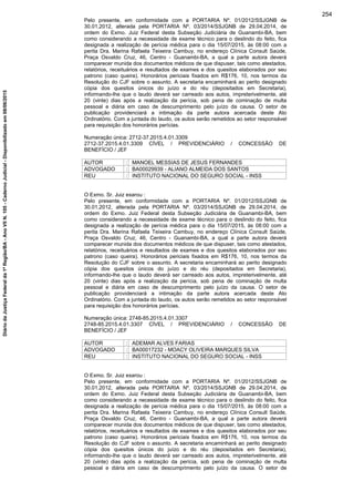 Pelo presente, em conformidade com a PORTARIA Nº. 01/2012/SSJGNB de
30.01.2012, alterada pela PORTARIA Nº. 03/2014/SSJGNB de 29.04.2014, de
ordem do Exmo. Juiz Federal desta Subseção Judiciária de Guanambi-BA, bem
como considerando a necessidade de exame técnico para o deslindo do feito, fica
designada a realização de perícia médica para o dia 15/07/2015, às 08:00 com a
perita Dra. Marina Rafaela Teixeira Cambuy, no endereço Clínica Consult Saúde,
Praça Osvaldo Cruz, 46, Centro - Guanambi-BA, a qual a parte autora deverá
comparecer munida dos documentos médicos de que dispuser, tais como atestados,
relatórios, receituários e resultados de exames e dos quesitos elaborados por seu
patrono (caso queira). Honorários periciais fixados em R$176, 10, nos termos da
Resolução do CJF sobre o assunto. A secretaria encaminhará ao perito designado
cópia dos quesitos únicos do juízo e do réu (depositados em Secretaria),
informando-lhe que o laudo deverá ser carreado aos autos, impreterivelmente, até
20 (vinte) dias após a realização da perícia, sob pena de cominação de multa
pessoal e diária em caso de descumprimento pelo juízo da causa. O setor de
publicação providenciará a intimação da parte autora acercada deste Ato
Ordinatório. Com a juntada do laudo, os autos serão remetidos ao setor responsável
para requisição dos honorários perícias.
Numeração única: 2712-37.2015.4.01.3309
2712-37.2015.4.01.3309 CÍVEL / PREVIDENCIÁRIO / CONCESSÃO DE
BENEFÍCIO / JEF
AUTOR : MANOEL MESSIAS DE JESUS FERNANDES
ADVOGADO : BA00029939 - ALIANO ALMEIDA DOS SANTOS
REU : INSTITUTO NACIONAL DO SEGURO SOCIAL - INSS
O Exmo. Sr. Juiz exarou :
Pelo presente, em conformidade com a PORTARIA Nº. 01/2012/SSJGNB de
30.01.2012, alterada pela PORTARIA Nº. 03/2014/SSJGNB de 29.04.2014, de
ordem do Exmo. Juiz Federal desta Subseção Judiciária de Guanambi-BA, bem
como considerando a necessidade de exame técnico para o deslindo do feito, fica
designada a realização de perícia médica para o dia 15/07/2015, às 08:00 com a
perita Dra. Marina Rafaela Teixeira Cambuy, no endereço Clínica Consult Saúde,
Praça Osvaldo Cruz, 46, Centro - Guanambi-BA, a qual a parte autora deverá
comparecer munida dos documentos médicos de que dispuser, tais como atestados,
relatórios, receituários e resultados de exames e dos quesitos elaborados por seu
patrono (caso queira). Honorários periciais fixados em R$176, 10, nos termos da
Resolução do CJF sobre o assunto. A secretaria encaminhará ao perito designado
cópia dos quesitos únicos do juízo e do réu (depositados em Secretaria),
informando-lhe que o laudo deverá ser carreado aos autos, impreterivelmente, até
20 (vinte) dias após a realização da perícia, sob pena de cominação de multa
pessoal e diária em caso de descumprimento pelo juízo da causa. O setor de
publicação providenciará a intimação da parte autora acercada deste Ato
Ordinatório. Com a juntada do laudo, os autos serão remetidos ao setor responsável
para requisição dos honorários perícias.
Numeração única: 2748-85.2015.4.01.3307
2748-85.2015.4.01.3307 CÍVEL / PREVIDENCIÁRIO / CONCESSÃO DE
BENEFÍCIO / JEF
AUTOR : ADEMAR ALVES FARIAS
ADVOGADO : BA00017232 - MOACY OLIVEIRA MARQUES SILVA
REU : INSTITUTO NACIONAL DO SEGURO SOCIAL - INSS
O Exmo. Sr. Juiz exarou :
Pelo presente, em conformidade com a PORTARIA Nº. 01/2012/SSJGNB de
30.01.2012, alterada pela PORTARIA Nº. 03/2014/SSJGNB de 29.04.2014, de
ordem do Exmo. Juiz Federal desta Subseção Judiciária de Guanambi-BA, bem
como considerando a necessidade de exame técnico para o deslindo do feito, fica
designada a realização de perícia médica para o dia 15/07/2015, às 08:00 com a
perita Dra. Marina Rafaela Teixeira Cambuy, no endereço Clínica Consult Saúde,
Praça Osvaldo Cruz, 46, Centro - Guanambi-BA, a qual a parte autora deverá
comparecer munida dos documentos médicos de que dispuser, tais como atestados,
relatórios, receituários e resultados de exames e dos quesitos elaborados por seu
patrono (caso queira). Honorários periciais fixados em R$176, 10, nos termos da
Resolução do CJF sobre o assunto. A secretaria encaminhará ao perito designado
cópia dos quesitos únicos do juízo e do réu (depositados em Secretaria),
informando-lhe que o laudo deverá ser carreado aos autos, impreterivelmente, até
20 (vinte) dias após a realização da perícia, sob pena de cominação de multa
pessoal e diária em caso de descumprimento pelo juízo da causa. O setor de
254
DiáriodaJustiçaFederalda1ªRegião/BA-AnoVIIN.105-CadernoJudicial-Disponibilizadoem08/06/2015
 