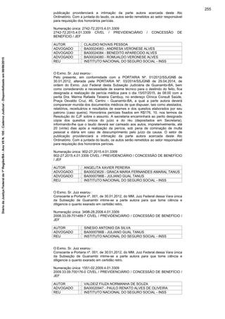 publicação providenciará a intimação da parte autora acercada deste Ato
Ordinatório. Com a juntada do laudo, os autos serão remetidos ao setor responsável
para requisição dos honorários perícias.
Numeração única: 2742-72.2015.4.01.3309
2742-72.2015.4.01.3309 CÍVEL / PREVIDENCIÁRIO / CONCESSÃO DE
BENEFÍCIO / JEF
AUTOR : CLAUDIO NOVAIS PESSOA
ADVOGADO : BA00024083 - ANDRESA VERONESE ALVES
ADVOGADO : BA00024084 - BENEDITO APARECIDO ALVES
ADVOGADO : BA00024080 - ROMUALDO VERONESE ALVES
REU : INSTITUTO NACIONAL DO SEGURO SOCIAL - INSS
O Exmo. Sr. Juiz exarou :
Pelo presente, em conformidade com a PORTARIA Nº. 01/2012/SSJGNB de
30.01.2012, alterada pela PORTARIA Nº. 03/2014/SSJGNB de 29.04.2014, de
ordem do Exmo. Juiz Federal desta Subseção Judiciária de Guanambi-BA, bem
como considerando a necessidade de exame técnico para o deslindo do feito, fica
designada a realização de perícia médica para o dia 15/07/2015, às 08:00 com a
perita Dra. Marina Rafaela Teixeira Cambuy, no endereço Clínica Consult Saúde,
Praça Osvaldo Cruz, 46, Centro - Guanambi-BA, a qual a parte autora deverá
comparecer munida dos documentos médicos de que dispuser, tais como atestados,
relatórios, receituários e resultados de exames e dos quesitos elaborados por seu
patrono (caso queira). Honorários periciais fixados em R$176, 10, nos termos da
Resolução do CJF sobre o assunto. A secretaria encaminhará ao perito designado
cópia dos quesitos únicos do juízo e do réu (depositados em Secretaria),
informando-lhe que o laudo deverá ser carreado aos autos, impreterivelmente, até
20 (vinte) dias após a realização da perícia, sob pena de cominação de multa
pessoal e diária em caso de descumprimento pelo juízo da causa. O setor de
publicação providenciará a intimação da parte autora acercada deste Ato
Ordinatório. Com a juntada do laudo, os autos serão remetidos ao setor responsável
para requisição dos honorários perícias.
Numeração única: 902-27.2015.4.01.3309
902-27.2015.4.01.3309 CÍVEL / PREVIDENCIÁRIO / CONCESSÃO DE BENEFÍCIO
/ JEF
AUTOR : ANGELITA XAVIER PEREIRA
ADVOGADO : BA00023629 - GRACA MARIA FERNANDES AMARAL TANUS
ADVOGADO : BA0000786B - JULIANO GUAL TANUS
REU : INSTITUTO NACIONAL DO SEGURO SOCIAL - INSS
O Exmo. Sr. Juiz exarou :
Consoante a Portaria nº. 001, de 30.01.2012, do MM. Juiz Federal dessa Vara única
da Subseção de Guanambi intime-se a parte autora para que tome ciência e
diligencie o quanto exarado em certidão retro.
Numeração única: 3498-28.2008.4.01.3309
2008.33.09.701489-7 CÍVEL / PREVIDENCIÁRIO / CONCESSÃO DE BENEFÍCIO /
JEF
AUTOR : SINESIO ANTONIO DA SILVA
ADVOGADO : BA0000786B - JULIANO GUAL TANUS
REU : INSTITUTO NACIONAL DO SEGURO SOCIAL - INSS
O Exmo. Sr. Juiz exarou :
Consoante a Portaria nº. 001, de 30.01.2012, do MM. Juiz Federal dessa Vara única
da Subseção de Guanambi intime-se a parte autora para que tome ciência e
diligencie o quanto exarado em certidão retro.
Numeração única: 1551-02.2009.4.01.3309
2009.33.09.700176-0 CÍVEL / PREVIDENCIÁRIO / CONCESSÃO DE BENEFÍCIO /
JEF
AUTOR : VALDEIZ FIUZA NORMANHA DE SOUZA
ADVOGADO : BA00020947 - PAULO RENATO ALVES DE OLIVEIRA
REU : INSTITUTO NACIONAL DO SEGURO SOCIAL - INSS
255
DiáriodaJustiçaFederalda1ªRegião/BA-AnoVIIN.105-CadernoJudicial-Disponibilizadoem08/06/2015
 