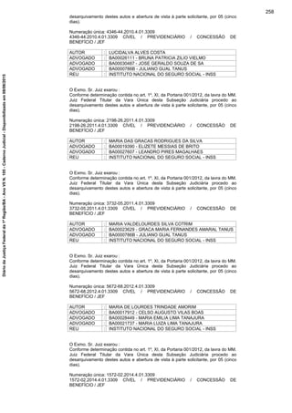 desarquivamento destes autos e abertura de vista à parte solicitante, por 05 (cinco
dias).
Numeração única: 4346-44.2010.4.01.3309
4346-44.2010.4.01.3309 CÍVEL / PREVIDENCIÁRIO / CONCESSÃO DE
BENEFÍCIO / JEF
AUTOR : LUCIDALVA ALVES COSTA
ADVOGADO : BA00026111 - BRUNA PATRICIA ZILIO VIELMO
ADVOGADO : BA00030487 - JOSE GERALDO SOUZA DE SA
ADVOGADO : BA0000786B - JULIANO GUAL TANUS
REU : INSTITUTO NACIONAL DO SEGURO SOCIAL - INSS
O Exmo. Sr. Juiz exarou :
Conforme determinação contida no art. 1º, XI, da Portaria 001/2012, da lavra do MM.
Juiz Federal Titular da Vara Única desta Subseção Judiciária procedo ao
desarquivamento destes autos e abertura de vista à parte solicitante, por 05 (cinco
dias).
Numeração única: 2198-26.2011.4.01.3309
2198-26.2011.4.01.3309 CÍVEL / PREVIDENCIÁRIO / CONCESSÃO DE
BENEFÍCIO / JEF
AUTOR : MARIA DAS GRACAS RODRIGUES DA SILVA
ADVOGADO : BA00019390 - ELIZETE MESSIAS DE BRITO
ADVOGADO : BA00027607 - LEANDRO PIRES MAGALHAES
REU : INSTITUTO NACIONAL DO SEGURO SOCIAL - INSS
O Exmo. Sr. Juiz exarou :
Conforme determinação contida no art. 1º, XI, da Portaria 001/2012, da lavra do MM.
Juiz Federal Titular da Vara Única desta Subseção Judiciária procedo ao
desarquivamento destes autos e abertura de vista à parte solicitante, por 05 (cinco
dias).
Numeração única: 3732-05.2011.4.01.3309
3732-05.2011.4.01.3309 CÍVEL / PREVIDENCIÁRIO / CONCESSÃO DE
BENEFÍCIO / JEF
AUTOR : MARIA VALDELOURDES SILVA COTRIM
ADVOGADO : BA00023629 - GRACA MARIA FERNANDES AMARAL TANUS
ADVOGADO : BA0000786B - JULIANO GUAL TANUS
REU : INSTITUTO NACIONAL DO SEGURO SOCIAL - INSS
O Exmo. Sr. Juiz exarou :
Conforme determinação contida no art. 1º, XI, da Portaria 001/2012, da lavra do MM.
Juiz Federal Titular da Vara Única desta Subseção Judiciária procedo ao
desarquivamento destes autos e abertura de vista à parte solicitante, por 05 (cinco
dias).
Numeração única: 5672-68.2012.4.01.3309
5672-68.2012.4.01.3309 CÍVEL / PREVIDENCIÁRIO / CONCESSÃO DE
BENEFÍCIO / JEF
AUTOR : MARIA DE LOURDES TRINDADE AMORIM
ADVOGADO : BA00017912 - CELSO AUGUSTO VILAS BOAS
ADVOGADO : BA00028449 - MARIA EMILIA LIMA TANAJURA
ADVOGADO : BA00021737 - MARIA LUIZA LIMA TANAJURA
REU : INSTITUTO NACIONAL DO SEGURO SOCIAL - INSS
O Exmo. Sr. Juiz exarou :
Conforme determinação contida no art. 1º, XI, da Portaria 001/2012, da lavra do MM.
Juiz Federal Titular da Vara Única desta Subseção Judiciária procedo ao
desarquivamento destes autos e abertura de vista à parte solicitante, por 05 (cinco
dias).
Numeração única: 1572-02.2014.4.01.3309
1572-02.2014.4.01.3309 CÍVEL / PREVIDENCIÁRIO / CONCESSÃO DE
BENEFÍCIO / JEF
258
DiáriodaJustiçaFederalda1ªRegião/BA-AnoVIIN.105-CadernoJudicial-Disponibilizadoem08/06/2015
 