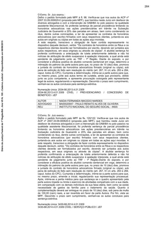 O Exmo. Sr. Juiz exarou :
Defiro o pedido formulado pelo MPF à fl. 98. Verifica-se que nos autos da ACP nº
2007.33.09.000620-0 (proposta pelo MPF), que tramitou neste Juízo em desfavor de
diversos advogados e com a intervenção da OAB/BA no polo passivo na qualidade
assistente litisconsorcial, foi proferida sentença de parcial procedência limitando os
honorários advocatícios nas ações previdenciárias em trâmite na Subseção
Judiciária de Guanambi a 20% das parcelas em atraso, bem como condenando os
réus, dentre outras cominações, a ter de apresentar os contratos de honorários
advocatícios (por escrito) firmados com seus respectivos clientes, juntando-os aos
autos em originais ou cópias em todas as ações aqui movidas.
A este respeito, transcrevo a obrigação de fazer contida expressamente no
dispositivo daquele decisum, verbis: "Os contratos de honorários entre os Réus e os
respectivos clientes deverão ser formalizados por escrito, devendo ser juntados aos
autos respectivos, em seus originais ou através de cópias". A aludida sentença foi
proferida confirmando a antecipação de tutela anteriormente deferida e não há
notícias de atribuição de efeito suspensivo à apelação interposta, a qual ainda está
pendente de julgamento junto ao TRF - 1ª Região. Diante do exposto, e por
considerar a eficácia positiva do aludido comando sentencial em voga, determino a
intimação do patrono da parte autora para que, no prazo de 10 (dez) dias, promova
a juntada do contrato de honorários advocatícios firmado (original ou cópia), sob
pena de extinção do feito sem resolução do mérito (art. 267, IV c/c arts. 283 e 284,
caput, todos do CPC). Cumprida a determinação, intime-se a parte autora para que,
no mesmo prazo, junte aos autos termo de curatela, ainda que provisório, obtido
junto ao juízo competente, e apresente procuração outorgada pelo representante
legal da autora, regularizando a representação. Decorrido o prazo sem cumprimento,
venham-se os autos conclusos para sentença extintiva.
Numeração única: 2034-90.2013.4.01.3309
2034-90.2013.4.01.3309 CÍVEL / PREVIDENCIÁRIO / CONCESSÃO DE
BENEFÍCIO / JEF
AUTOR : NADIA FERNANDA MACEDO NARDES
ADVOGADO : BA00020947 - PAULO RENATO ALVES DE OLIVEIRA
REU : INSTITUTO NACIONAL DO SEGURO SOCIAL - INSS
O Exmo. Sr. Juiz exarou :
Defiro o pedido formulado pelo MPF às fls. 120/122. Verifica-se que nos autos da
ACP nº 2007.33.09.000620-0 (proposta pelo MPF), que tramitou neste Juízo em
desfavor de diversos advogados e com a intervenção da OAB/BA no polo passivo na
qualidade assistente litisconsorcial, foi proferida sentença de parcial procedência
limitando os honorários advocatícios nas ações previdenciárias em trâmite na
Subseção Judiciária de Guanambi a 20% das parcelas em atraso, bem como
condenando os réus, dentre outras cominações, a ter de apresentar os contratos de
honorários advocatícios (por escrito) firmados com seus respectivos clientes,
juntando-os aos autos em originais ou cópias em todas as ações aqui movidas. A
este respeito, transcrevo a obrigação de fazer contida expressamente no dispositivo
daquele decisum, verbis: "Os contratos de honorários entre os Réus e os respectivos
clientes deverão ser formalizados por escrito, devendo ser juntados aos autos
respectivos, em seus originais ou através de cópias". A aludida sentença foi
proferida confirmando a antecipação de tutela anteriormente deferida e não há
notícias de atribuição de efeito suspensivo à apelação interposta, a qual ainda está
pendente de julgamento junto ao TRF - 1ª Região.Diante do exposto, e por
considerar a eficácia positiva do aludido comando sentencial em voga, determino a
intimação do patrono da parte autora para que, no prazo de 10 (dez) dias, promova
a juntada do contrato de honorários advocatícios firmado (original ou cópia), sob
pena de extinção do feito sem resolução do mérito (art. 267, IV c/c arts. 283 e 284,
caput, todos do CPC). Cumprida a determinação, intime-se a parte autora para que,
no mesmo prazo, emende a inicial, regularizando sua representação processual.
Após, intime-se a perita médica para que esclareça se o quadro apresentado pela
parte autora impede ou limita o exercício de atividades compatíveis com a sua idade,
em comparação com os demais indivíduos da sua faixa etária, bem como se existe
necessidade de gastos da família para o tratamento da saúde. Quanto à
complementação deverá ser entregue no prazo de 10 (dez) dias, sob pena de multa
de 100,00 (cem) reais, a ser revertida em favor da parte Autora. Por fim, vista ao
MPF. Decorrido o prazo sem cumprimento, venham-se os autos conclusos para
sentença extintiva.
Numeração única: 3430-68.2014.4.01.3309
3430-68.2014.4.01.3309 CÍVEL / SERVIÇO PÚBLICO / JEF
264
DiáriodaJustiçaFederalda1ªRegião/BA-AnoVIIN.105-CadernoJudicial-Disponibilizadoem08/06/2015
 