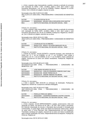 (...) Ante o exposto, julgo improcedente o pedido e decreto a extinção do processo
com resolução do mérito ( CPC, art.269,I). Defiro a AJG. Sem custas e sem
honorários advocatícios ( art. 55 da Lei 9.099/95). Publicar. Registrar no e-CVD.
Intimar. Com o trânsito em julgado, arquivar os autos.
Numeração única: 864-15.2015.4.01.3309
864-15.2015.4.01.3309 CÍVEL / PREVIDENCIÁRIO / CONCESSÃO DE BENEFÍCIO
/ JEF
AUTOR : CLAUDIA ROCHA SILVA
ADVOGADO : BA00026993 - BRUNA CARLA NOGUEIRA DOS SANTOS
REU : INSTITUTO NACIONAL DO SEGURO SOCIAL - INSS
O Exmo. Sr. Juiz exarou :
(...) Ante o exposto, julgo improcedente o pedido e decreto a extinção do processo
com resolução do mérito (CPC, art.269,I). Defiro a AJG. Sem custas e sem
honorários advocatícios (art. 55 da Lei 9.099/95). Publique-se. Registre-se. Intimem-
se. Com o trânsito em julgado, arquivem-se os autos.
Numeração única: 200-81.2015.4.01.3309
200-81.2015.4.01.3309 CÍVEL / PREVIDENCIÁRIO / CONCESSÃO DE BENEFÍCIO
/ JEF
AUTOR : LOURIVALDO SILVA RIBEIRO
ADVOGADO : BA00017232 - MOACY OLIVEIRA MARQUES SILVA
REU : INSTITUTO NACIONAL DO SEGURO SOCIAL - INSS
O Exmo. Sr. Juiz exarou :
(...) Diante do exposto, JULGO EXTINTO o presente processo, sem resolução do
mérito (art. 51, I, da Lei 9.099/95, c/c art. 1º, Lei 10.259/01). Sem custas e
honorários ( art. 51, I, da Lei 9.099/95, c/c art. 1º, Lei 10.259/01). Após o trânsito em
julgado, arquivem-se os autos com baixas necessárias. Publique-se. Registre-se.
Intimem-se.
Numeração única: 5015-58.2014.4.01.3309
5015-58.2014.4.01.3309 CÍVEL / PREVIDENCIÁRIO / CONCESSÃO DE
BENEFÍCIO / JEF
AUTOR : JOSE MARIA RICARDO DA SILVA
ADVOGADO : BA00027022 - CARLOS ZENANDRO RIBEIRO SANT ANA
ADVOGADO : BA00023186 - EDDIE PARISH SILVA
ADVOGADO : BA00024276 - SIMONE RIBEIRO PALMEIRA
REU : INSTITUTO NACIONAL DO SEGURO SOCIAL - INSS
O Exmo. Sr. Juiz exarou :
(...) Ante o exposto, NÃO ACOLHO os embargos de declaração. Publique-se.
Registre-se. Intimem-se. Cumpra-se a decisão embargada.
Numeração única: 3427-16.2014.4.01.3309
3427-16.2014.4.01.3309 CÍVEL / PREVIDENCIÁRIO / CONCESSÃO DE
BENEFÍCIO / JEF
AUTOR : PERCILIA PIRES DE ABREU
ADVOGADO : BA00028081 - LEONARDO MOREIRA CASTRO CHAVES
REU : INSTITUTO NACIONAL DO SEGURO SOCIAL - INSS
O Exmo. Sr. Juiz exarou :
(...) Ante o exposto, JULGO IMPROCEDENTE o pedido, sentenciando o feito com
resolução do mérito, nos termos do art. 269, I, do CPC. Sem custas e honorários.
Em havendo interposição de recurso, a Secretaria deve proceder à intimação para
contrarrazões, no prazo legal, sendo que depois do transcurso desse prazo, devem
os autos subir à Turma Recursal, tudo independentemente de novo despacho.
Transitada a sentença em julgado, arquivem-se os autos com baixa na distribuição,
após a devida certificação nos autos, independentemente de despacho. Publique-se.
Intime-se. Registre-se.
Numeração única: 557-61.2015.4.01.3309
267
DiáriodaJustiçaFederalda1ªRegião/BA-AnoVIIN.105-CadernoJudicial-Disponibilizadoem08/06/2015
 