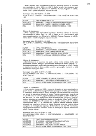 (...)Ante o exposto, julgo improcedente o pedido e decreto a extinção do processo
com resolução do mérito (CPC, art. 269, I). Defiro a AJG. Sem custas e sem
honorários advocatícios (art. 55 da Lei n. 9.099/95). Publicar. Registrar no e-CVD.
Intimar. Com o trânsito em julgado, arquivar os autos.
Numeração única: 367-98.2015.4.01.3309
367-98.2015.4.01.3309 CÍVEL / PREVIDENCIÁRIO / CONCESSÃO DE BENEFÍCIO
/ JEF
AUTOR : MANOEL MOREIRA SILVA
ADVOGADO : BA00024011 - FABRICIO WILLIAM SILVEIRA DE BRITO
ADVOGADO : BA00018248 - WILTON FABIO SILVEIRA DE BRITO
REU : INSTITUTO NACIONAL DO SEGURO SOCIAL - INSS
O Exmo. Sr. Juiz exarou :
(...)Ante o exposto, julgo improcedente o pedido e decreto a extinção do processo
com resolução do mérito (CPC, art. 269, I). Defiro a AJG. Sem custas e sem
honorários advocatícios (art. 55 da Lei n. 9.099/95). Publicar. Registrar no e-CVD.
Intimar. Com o trânsito em julgado, arquivar os autos.
Numeração única: 628-63.2015.4.01.3309
628-63.2015.4.01.3309 CÍVEL / PREVIDENCIÁRIO / CONCESSÃO DE BENEFÍCIO
/ JEF
AUTOR : MARIA JOSE DA SILVA
ADVOGADO : BA00032011 - ANGELO MACIEL SANTOS REIS
ADVOGADO : BA00034200 - DANILO MOREIRA ROCHA
ADVOGADO : BA00029399 - PABLO JULIO DE JESUS SOUZA
REU : INSTITUTO NACIONAL DO SEGURO SOCIAL - INSS
O Exmo. Sr. Juiz exarou :
(...)Considerando-se a ausência da parte autora, muito embora tenha sido
devidamente intimada, extingo o processo sem resolução de mérito. Defiro a AJG.
Sentença publicada em audiência.Presentes intimados. Registrar no e-CVD. Faculto
o desentranhamento de documento(s), exceto a procuração, mantendo-se a(s)
respectiva(s) cópia(s) nos autos.
Numeração única: 5972-59.2014.4.01.3309
5972-59.2014.4.01.3309 CÍVEL / PREVIDENCIÁRIO / CONCESSÃO DE
BENEFÍCIO / JEF
AUTOR : DIRCE FLORIANO DE CARVALHO FARIA
ADVOGADO : BA00034473 - JESULINO JOSE BEZERRA NETO
REU : INSTITUTO NACIONAL DO SEGURO SOCIAL - INSS
O Exmo. Sr. Juiz exarou :
(...)Ante exposto , condeno o INSS a cumprir a obrigação de fazer especificada no
quadro abaixo. (...)Condeno ao pagamento das prestações vencidas, observando-se
os parâmetros especificados no quadro acima.Os cálculos deverão ser realizados
nos termos do Manual de Cálculos da Justiça Federal mantendo-se a observância
ao art. 1º-F da Lei nº 9.494/97, a partir de 30 de junho de 2009 [cf. STF, RE 870.947,
Rel. Min Luiz Fux, com repercussão geral reconhecida em 16/04/2015 (frise-se:
posterior à decisão da modulação dos efeitos da decisão das ADIs nº.s 4357 e 4425,
ocorrida em 25/03/2015)]. De acordo com a planilha anexa, fica o montante
consolidado em R$ 4.311,76.Transitada em julgado a presente sentença, expedir
requisição de pagamento, intimar as partes, inclusive para que a parte autora
acompanhe a tramitação da requisição diretamente no sítio do TRF na internet,
sendo desnecessária nova intimação, exceto se atermação, e arquivar. Registrar no
e-CVD. Publicar. Intimar.
Numeração única: 3761-50.2014.4.01.3309
3761-50.2014.4.01.3309 CÍVEL / PREVIDENCIÁRIO / CONCESSÃO DE
BENEFÍCIO / JEF
AUTOR : FABIO JUNIO PEREIRA DANTAS
ADVOGADO : SP00348968 - AGUEDA LETICIA SILVA SANTANA
ADVOGADO : BA0001198A - WELITON SANTANA
ADVOGADO : SP00287931 - WELITON SANTANA JUNIOR
REU : INSTITUTO NACIONAL DO SEGURO SOCIAL - INSS
270
DiáriodaJustiçaFederalda1ªRegião/BA-AnoVIIN.105-CadernoJudicial-Disponibilizadoem08/06/2015
 