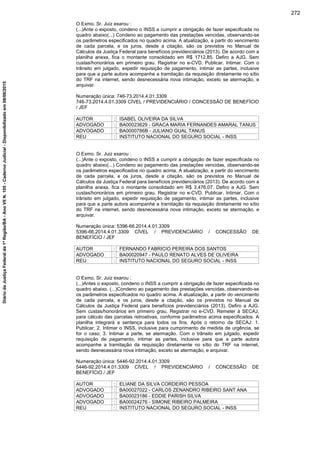 O Exmo. Sr. Juiz exarou :
(...)Ante o exposto, condeno o INSS a cumprir a obrigação de fazer especificada no
quadro abaixo(...) Condeno ao pagamento das prestações vencidas, observando-se
os parâmetros especificados no quadro acima. A atualização, a partir do vencimento
de cada parcela, e os juros, desde a citação, são os previstos no Manual de
Cálculos da Justiça Federal para benefícios previdenciários (2013). De acordo com a
planilha anexa, fica o montante consolidado em R$ 1712,85. Defiro a AJG. Sem
custas/honorários em primeiro grau. Registrar no e-CVD. Publicar. Intimar. Com o
trânsito em julgado, expedir requisição de pagamento, intimar as partes, inclusive
para que a parte autora acompanhe a tramitação da requisição diretamente no sítio
do TRF na internet, sendo desnecessária nova intimação, exceto se atermação, e
arquivar.
Numeração única: 746-73.2014.4.01.3309
746-73.2014.4.01.3309 CÍVEL / PREVIDENCIÁRIO / CONCESSÃO DE BENEFÍCIO
/ JEF
AUTOR : ISABEL OLIVEIRA DA SILVA
ADVOGADO : BA00023629 - GRACA MARIA FERNANDES AMARAL TANUS
ADVOGADO : BA0000786B - JULIANO GUAL TANUS
REU : INSTITUTO NACIONAL DO SEGURO SOCIAL - INSS
O Exmo. Sr. Juiz exarou :
(...)Ante o exposto, condeno o INSS a cumprir a obrigação de fazer especificada no
quadro abaixo(...) Condeno ao pagamento das prestações vencidas, observando-se
os parâmetros especificados no quadro acima. A atualização, a partir do vencimento
de cada parcela, e os juros, desde a citação, são os previstos no Manual de
Cálculos da Justiça Federal para benefícios previdenciários (2013). De acordo com a
planilha anexa, fica o montante consolidado em R$ 3.476,07. Defiro a AJG. Sem
custas/honorários em primeiro grau. Registrar no e-CVD. Publicar. Intimar. Com o
trânsito em julgado, expedir requisição de pagamento, intimar as partes, inclusive
para que a parte autora acompanhe a tramitação da requisição diretamente no sítio
do TRF na internet, sendo desnecessária nova intimação, exceto se atermação, e
arquivar.
Numeração única: 5396-66.2014.4.01.3309
5396-66.2014.4.01.3309 CÍVEL / PREVIDENCIÁRIO / CONCESSÃO DE
BENEFÍCIO / JEF
AUTOR : FERNANDO FABRICIO PEREIRA DOS SANTOS
ADVOGADO : BA00020947 - PAULO RENATO ALVES DE OLIVEIRA
REU : INSTITUTO NACIONAL DO SEGURO SOCIAL - INSS
O Exmo. Sr. Juiz exarou :
(...)Antes o exposto, condeno o INSS a cumprir a obrigação de fazer especificada no
quadro abaixo. (...)Condeno ao pagamento das prestações vencidas, observando-se
os parâmetros especificados no quadro acima. A atualização, a partir do vencimento
de cada parcela, e os juros, desde a citação, são os previstos no Manual de
Cálculos da Justiça Federal para benefícios previdenciários (2013). Defiro a AJG.
Sem custas/honorários em primeiro grau. Registrar no e-CVD. Remeter à SECAJ,
para cálculo das parcelas retroativas, conforme parâmetros acima especificados. A
planilha integrará a sentença para todos os fins. Após o retorno da SECAJ: 1.
Publicar; 2. Intimar o INSS, inclusive para cumprimento de medida de urgência, se
for o caso; 3. Intimar a parte, se atermação. Com o trânsito em julgado, expedir
requisição de pagamento, intimar as partes, inclusive para que a parte autora
acompanhe a tramitação da requisição diretamente no sítio do TRF na internet,
sendo desnecessária nova intimação, exceto se atermação, e arquivar.
Numeração única: 5446-92.2014.4.01.3309
5446-92.2014.4.01.3309 CÍVEL / PREVIDENCIÁRIO / CONCESSÃO DE
BENEFÍCIO / JEF
AUTOR : ELIANE DA SILVA CORDEIRO PESSOA
ADVOGADO : BA00027022 - CARLOS ZENANDRO RIBEIRO SANT ANA
ADVOGADO : BA00023186 - EDDIE PARISH SILVA
ADVOGADO : BA00024276 - SIMONE RIBEIRO PALMEIRA
REU : INSTITUTO NACIONAL DO SEGURO SOCIAL - INSS
272
DiáriodaJustiçaFederalda1ªRegião/BA-AnoVIIN.105-CadernoJudicial-Disponibilizadoem08/06/2015
 