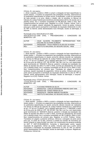 REU : INSTITUTO NACIONAL DO SEGURO SOCIAL - INSS
O Exmo. Sr. Juiz exarou :
(...)Ante o exposto, condeno o INSS a cumprir a obrigação de fazer especificada no
quadro abaixo(...) Condeno ao pagamento das prestações vencidas, observando-se
os parâmetros especificados no quadro acima. A atualização, a partir do vencimento
de cada parcela, e os juros, desde a citação, são os previstos no Manual de
Cálculos da Justiça Federal para benefícios previdenciários (2013). De acordo com a
planilha anexa, fica o montante consolidado em R$ 8914,82. Defiro a AJG. Sem
custas/honorários em primeiro grau. Registrar no e-CVD. Publicar. Intimar. Com o
trânsito em julgado, expedir requisição de pagamento, intimar as partes, inclusive
para que a parte autora acompanhe a tramitação da requisição diretamente no sítio
do TRF na internet, sendo desnecessária nova intimação, exceto se atermação, e
arquivar.
Numeração única: 4433-29.2012.4.01.3309
4433-29.2012.4.01.3309 CÍVEL / PREVIDENCIÁRIO / CONCESSÃO DE
BENEFÍCIO / JEF
AUTOR : KAUE OLIVEIRA FELISBERTO REPRESENTADO POR
GISLANE DE OLIVEIRA ALMEIDA
ADVOGADO : BA00020947 - PAULO RENATO ALVES DE OLIVEIRA
REU : INSTITUTO NACIONAL DO SEGURO SOCIAL - INSS
O Exmo. Sr. Juiz exarou :
(...)Ante exposto , condeno o INSS a cumprir a obrigação de fazer especificada no
quadro abaixo. (...)Condeno ao pagamento das prestações vencidas, observando-se
os parâmetros especificados no quadro acima.Os cálculos deverão ser realizados
nos termos do Manual de Cálculos da Justiça Federal mantendo-se a observância
ao art. 1º-F da Lei nº 9.494/97, com a redação dada pela Lei nº 11.960/2009, a partir
de 30 de junho de 2009 [cf. STF, RE 870.947, Rel. Min Luiz Fux, com repercussão
geral reconhecida em 16/04/2015 (frise-se: posterior à decisão da modulação dos
efeitos da decisão das ADIs nº.s 4357 e 4425, ocorrida em 25/03/2015)]. De acordo
com a planilha anexa, fica o montante consolidado em R$ 28.772,76. Defiro a AJG.
Sem custas/honorários em primeiro grau. Transitada em julgado a presente
sentença, expedir requisição de pagamento, intimar as partes, inclusive para que a
parte autora acompanhe a tramitação da requisição diretamente no sítio do TRF na
internet, sendo desnecessária nova intimação, exceto se atermação, e arquivar.
Registrar no e-CVD. Publicar. Intimar.
Numeração única: 1773-91.2014.4.01.3309
1773-91.2014.4.01.3309 CÍVEL / PREVIDENCIÁRIO / CONCESSÃO DE
BENEFÍCIO / JEF
AUTOR : FLAVIANO PEREIRA DA SILVA
ADVOGADO : BA00027022 - CARLOS ZENANDRO RIBEIRO SANT ANA
ADVOGADO : BA00023186 - EDDIE PARISH SILVA
ADVOGADO : BA00024276 - SIMONE RIBEIRO PALMEIRA
REU : INSTITUTO NACIONAL DO SEGURO SOCIAL - INSS
O Exmo. Sr. Juiz exarou :
(...)Ante exposto , condeno o INSS a cumprir a obrigação de fazer especificada no
quadro abaixo. (...)Condeno ao pagamento das prestações vencidas, observando-se
os parâmetros especificados no quadro acima.Os cálculos deverão ser realizados
nos termos do Manual de Cálculos da Justiça Federal mantendo-se a observância
ao art. 1º-F da Lei nº 9.494/97, com a redação dada pela Lei nº 11.960/2009, a partir
de 30 de junho de 2009 [cf. STF, RE 870.947, Rel. Min Luiz Fux, com repercussão
geral reconhecida em 16/04/2015 (frise-se: posterior à decisão da modulação dos
efeitos da decisão das ADIs nº.s 4357 e 4425, ocorrida em 25/03/2015)]. De acordo
com a planilha anexa, fica o montante consolidado em R$ 15.486,65. Defiro a AJG.
Sem custas/honorários em primeiro grau. Registrar no e-CVD. Publicar. Intimar.
Transitada em julgado a presente sentença, intime-se o advogado da parte autora
para que, no prazo de 10 dias, promova a juntada de contrato de honorários por
escrito (original ou cópia) firmado com esta ( em cumprimento da sentença proferida
na ACP nº 2007.33.09.000620-0). Cumprida a determinação acima, expedir
requisição de pagamento, intimar as partes, inclusive para que a parte autora
acompanhe a tramitação da requisição diretamente no sítio do TRF na internet,
sendo desnecessária nova intimação, exceto se atermação, e arquivar. Registre-se.
Publique-se. Intimem-se.
275
DiáriodaJustiçaFederalda1ªRegião/BA-AnoVIIN.105-CadernoJudicial-Disponibilizadoem08/06/2015
 