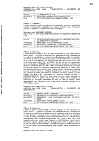 Numeração única: 3737-22.2014.4.01.3309
3737-22.2014.4.01.3309 CÍVEL / PREVIDENCIÁRIO / CONCESSÃO DE
BENEFÍCIO / JEF
AUTOR : LUCAS MOREIRA SOUZA
ADVOGADO : BA00019866 - MARCOS PAULO SOUZA COSTA
REU : INSTITUTO NACIONAL DO SEGURO SOCIAL - INSS
O Exmo. Sr. Juiz exarou :
(...)Ante o exposto, Acolho os embargos de declaração, para sanar o(s) vício(s)
contidos no ato judicial embargados, nos moldes descritos acima. Publique-se.
Registre-se. Intimem-se. Cumpra-se a decisão embargada.
Numeração única: 668-50.2012.4.01.3309
668-50.2012.4.01.3309 CÍVEL / PREVIDENCIÁRIO / CONCESSÃO DE BENEFÍCIO
/ JEF
AUTOR : SERGIO GREGORIO DOS SANTOS REPRESENTADO POR
ANA GREGORIA DE OLIVEIRA
ADVOGADO : BA00021821 - JANSEN RODRIGUES MORAIS
ADVOGADO : BA00030190 - MARCOS PAULO GOMES ARANHA
REU : INSTITUTO NACIONAL DO SEGURO SOCIAL - INSS
O Exmo. Sr. Juiz exarou :
(...)Ante exposto , condeno o INSS a cumprir a obrigação de fazer especificada no
quadro abaixo. (...)Condeno ao pagamento das prestações vencidas, observando-se
os parâmetros especificados no quadro acima.Os cálculos deverão ser realizados
nos termos do Manual de Cálculos da Justiça Federal mantendo-se a observância
ao art. 1º-F da Lei nº 9.494/97, com a redação dada pela Lei nº 11.960/2009, a partir
de 30 de junho de 2009 [cf. STF, RE 870.947, Rel. Min Luiz Fux, com repercussão
geral reconhecida em 16/04/2015 (frise-se: posterior à decisão da modulação dos
efeitos da decisão das ADIs nº.s 4357 e 4425, ocorrida em 25/03/2015)]. De acordo
com a planilha anexa, fica o montante consolidado em R$ 47.866,19. Defiro a AJG.
Sem custas/honorários em primeiro grau. Publicar. Intimar. Transitada em julgado a
presente sentença, intime-se o advogado da parte autora para que, no prazo de 10
dias, promova a juntada de contrato de honorários por escrito (original ou cópia)
firmado com esta ( em cumprimento da sentença proferida na ACP nº
2007.33.09.000620-0). Cumprida a determinação acima, expedir requisição de
pagamento, intimar as partes, inclusive para que a parte autora acompanhe a
tramitação da requisição diretamente no sítio do TRF na internet, sendo
desnecessária nova intimação, exceto se atermação, e arquivar. Registrar no e-
CVD. Publicar. Intimar.
Numeração única: 4406-75.2014.4.01.3309
4406-75.2014.4.01.3309 CÍVEL / PREVIDENCIÁRIO / CONCESSÃO DE
BENEFÍCIO / JEF
AUTOR : ARMINDO MANOEL SANTANA
ADVOGADO : BA00008505 - JOSE AUGUSTO CARDOSO BOMFIM
ADVOGADO : BA00006374 - JOSE EUSTAQUIO ROCHAEL DA SILVA
PRIMO
ADVOGADO : BA00037187 - RAFAEL BOMFIM COSTA
REU : INSTITUTO NACIONAL DO SEGURO SOCIAL - INSS
O Exmo. Sr. Juiz exarou :
(...)Ante o exposto, condeno o INSS a cumprir a obrigação de fazer especificada no
quadro abaixo(...) Condeno ao pagamento das prestações vencidas, observando-se
os parâmetros especificados no quadro acima. A atualização, a partir do vencimento
de cada parcela, e os juros, desde a citação, são os previstos no Manual de
Cálculos da Justiça Federal para benefícios previdenciários (2013). De acordo com a
planilha anexa, fica o montante consolidado em R$ 21.095,61. Defiro a AJG. Sem
custas/honorários em primeiro grau. Registrar no e-CVD. Publicar. Intimar. Com o
trânsito em julgado, expedir requisição de pagamento, intimar as partes, inclusive
para que a parte autora acompanhe a tramitação da requisição diretamente no sítio
do TRF na internet, sendo desnecessária nova intimação, exceto se atermação, e
arquivar.
Numeração única: 1941-93.2014.4.01.3309
276
DiáriodaJustiçaFederalda1ªRegião/BA-AnoVIIN.105-CadernoJudicial-Disponibilizadoem08/06/2015
 