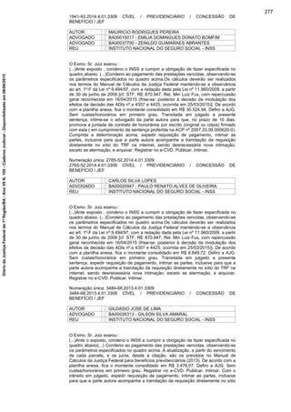 1941-93.2014.4.01.3309 CÍVEL / PREVIDENCIÁRIO / CONCESSÃO DE
BENEFÍCIO / JEF
AUTOR : MAURICIO RODRIGUES PEREIRA
ADVOGADO : BA00015017 - EMILIA DOMINGUES DONATO BOMFIM
ADVOGADO : BA00037700 - ZENILDO GUIMARAES ABRANTES
REU : INSTITUTO NACIONAL DO SEGURO SOCIAL - INSS
O Exmo. Sr. Juiz exarou :
(...)Ante exposto , condeno o INSS a cumprir a obrigação de fazer especificada no
quadro abaixo. (...)Condeno ao pagamento das prestações vencidas, observando-se
os parâmetros especificados no quadro acima.Os cálculos deverão ser realizados
nos termos do Manual de Cálculos da Justiça Federal mantendo-se a observância
ao art. 1º-F da Lei nº 9.494/97, com a redação dada pela Lei nº 11.960/2009, a partir
de 30 de junho de 2009 [cf. STF, RE 870.947, Rel. Min Luiz Fux, com repercussão
geral reconhecida em 16/04/2015 (frise-se: posterior à decisão da modulação dos
efeitos da decisão das ADIs nº.s 4357 e 4425, ocorrida em 25/03/2015)]. De acordo
com a planilha anexa, fica o montante consolidado em R$ 30.524,94. Defiro a AJG.
Sem custas/honorários em primeiro grau. Transitada em julgado a presente
sentença, intime-se o advogado da parte autora para que, no prazo de 10 dias,
promova a juntada de contrato de honorários por escrito (original ou cópia) firmado
com esta ( em cumprimento da sentença proferida na ACP nº 2007.33.09.000620-0).
Cumprida a determinação acima, expedir requisição de pagamento, intimar as
partes, inclusive para que a parte autora acompanhe a tramitação da requisição
diretamente no sítio do TRF na internet, sendo desnecessária nova intimação,
exceto se atermação, e arquivar. Registrar no e-CVD. Publicar. Intimar.
Numeração única: 2765-52.2014.4.01.3309
2765-52.2014.4.01.3309 CÍVEL / PREVIDENCIÁRIO / CONCESSÃO DE
BENEFÍCIO / JEF
AUTOR : CARLOS SILVA LOPES
ADVOGADO : BA00020947 - PAULO RENATO ALVES DE OLIVEIRA
REU : INSTITUTO NACIONAL DO SEGURO SOCIAL - INSS
O Exmo. Sr. Juiz exarou :
(...)Ante exposto , condeno o INSS a cumprir a obrigação de fazer especificada no
quadro abaixo. (...)Condeno ao pagamento das prestações vencidas, observando-se
os parâmetros especificados no quadro acima.Os cálculos deverão ser realizados
nos termos do Manual de Cálculos da Justiça Federal mantendo-se a observância
ao art. 1º-F da Lei nº 9.494/97, com a redação dada pela Lei nº 11.960/2009, a partir
de 30 de junho de 2009 [cf. STF, RE 870.947, Rel. Min Luiz Fux, com repercussão
geral reconhecida em 16/04/2015 (frise-se: posterior à decisão da modulação dos
efeitos da decisão das ADIs nº.s 4357 e 4425, ocorrida em 25/03/2015)]. De acordo
com a planilha anexa, fica o montante consolidado em R$ 6.849,72. Defiro a AJG.
Sem custas/honorários em primeiro grau. Transitada em julgado a presente
sentença, expedir requisição de pagamento, intimar as partes, inclusive para que a
parte autora acompanhe a tramitação da requisição diretamente no sítio do TRF na
internet, sendo desnecessária nova intimação, exceto se atermação, e arquivar.
Registrar no e-CVD. Publicar. Intimar.
Numeração única: 3484-68.2013.4.01.3309
3484-68.2013.4.01.3309 CÍVEL / PREVIDENCIÁRIO / CONCESSÃO DE
BENEFÍCIO / JEF
AUTOR : GILDASIO JOSE DE LIMA
ADVOGADO : BA00026313 - GILSON SILVA AMARAL
REU : INSTITUTO NACIONAL DO SEGURO SOCIAL - INSS
O Exmo. Sr. Juiz exarou :
(...)Ante o exposto, condeno o INSS a cumprir a obrigação de fazer especificada no
quadro abaixo(...) Condeno ao pagamento das prestações vencidas, observando-se
os parâmetros especificados no quadro acima. A atualização, a partir do vencimento
de cada parcela, e os juros, desde a citação, são os previstos no Manual de
Cálculos da Justiça Federal para benefícios previdenciários (2013). De acordo com a
planilha anexa, fica o montante consolidado em R$ 3.476,07. Defiro a AJG. Sem
custas/honorários em primeiro grau. Registrar no e-CVD. Publicar. Intimar. Com o
trânsito em julgado, expedir requisição de pagamento, intimar as partes, inclusive
para que a parte autora acompanhe a tramitação da requisição diretamente no sítio
277
DiáriodaJustiçaFederalda1ªRegião/BA-AnoVIIN.105-CadernoJudicial-Disponibilizadoem08/06/2015
 