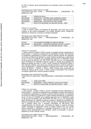 do TRF na internet, sendo desnecessária nova intimação, exceto se atermação, e
arquivar.
Numeração única: 4157-27.2014.4.01.3309
4157-27.2014.4.01.3309 CÍVEL / PREVIDENCIÁRIO / CONCESSÃO DE
BENEFÍCIO / JEF
AUTOR : PEDRO DA SILVA
ADVOGADO : BA00037222 - ANTONIO JOSE CARNEIRO LOPES
ADVOGADO : BA00026213 - JAIR CHARLES PEREIRA AZEVEDO
ADVOGADO : BA00027088 - JOAO BATISTA RIOS JUNIOR
REU : INSTITUTO NACIONAL DO SEGURO SOCIAL - INSS
O Exmo. Sr. Juiz exarou :
(...)Ante o exposto, Acolho os embargos de declaração, para sanar o(s) vício(s)
contidos no ato judicial embargados, nos moldes descritos acima. Publique-se.
Registre-se. Intimem-se. Cumpra-se a decisão embargada.
Numeração única: 4691-68.2014.4.01.3309
4691-68.2014.4.01.3309 CÍVEL / PREVIDENCIÁRIO / CONCESSÃO DE
BENEFÍCIO / JEF
AUTOR : VALGLEBER SACRAMENTO SANTOS MAFRA
ADVOGADO : BA00028081 - LEONARDO MOREIRA CASTRO CHAVES
REU : INSTITUTO NACIONAL DO SEGURO SOCIAL - INSS
O Exmo. Sr. Juiz exarou :
(...)Antes o exposto, condeno o INSS a cumprir a obrigação de fazer especificada no
quadro abaixo. (...)Condeno ao pagamento das prestações vencidas, observando-se
os parâmetros especificados no quadro acima.Os cálculos deverão ser realizados
nos termos do Manual de Cálculos da Justiça Federal mantendo-se a observância
ao art. 1º-F da Lei nº 9.494/97, com a redação dada pela Lei nº 11.960/2009, a partir
de 30 de junho de 2009 [cf. STF, RE 870.947, Rel. Min Luiz Fux, com repercussão
geral reconhecida em 16/04/2015 (frise-se: posterior à decisão da modulação dos
efeitos da decisão das ADIs nº.s 4357 e 4425, ocorrida em 25/03/2015)]. Defiro a
AJG. Remeter à SECAJ, para cálculo das parcelas retroativas, conforme parâmetros
acima especificados. A planilha integrará a sentença para todos os fins. Após o
retorno da SECAJ: 1. Publicar; 2. Intimar o INSS, inclusive para cumprimento de
medida de urgência, se for o caso; 3. Intimar a parte, se atermação. Com o trânsito
em julgado, expedir RPV, intimar as partes e arquivar.
Numeração única: 316-87.2015.4.01.3309
316-87.2015.4.01.3309 CÍVEL / PREVIDENCIÁRIO / CONCESSÃO DE BENEFÍCIO
/ JEF
AUTOR : JOSE LUIZ VIANA
ADVOGADO : BA00020947 - PAULO RENATO ALVES DE OLIVEIRA
REU : INSTITUTO NACIONAL DO SEGURO SOCIAL - INSS
O Exmo. Sr. Juiz exarou :
(...)Ante exposto , condeno o INSS a cumprir a obrigação de fazer especificada no
quadro abaixo. (...)Condeno ao pagamento das prestações vencidas, observando-se
os parâmetros especificados no quadro acima.Os cálculos deverão ser realizados
nos termos do Manual de Cálculos da Justiça Federal mantendo-se a observância
ao art. 1º-F da Lei nº 9.494/97, com a redação dada pela Lei nº 11.960/2009, a partir
de 30 de junho de 2009 [cf. STF, RE 870.947, Rel. Min Luiz Fux, com repercussão
geral reconhecida em 16/04/2015 (frise-se: posterior à decisão da modulação dos
efeitos da decisão das ADIs nº.s 4357 e 4425, ocorrida em 25/03/2015)]. De acordo
com a planilha anexa, fica o montante consolidado em R$1.792,45. Sem
custas/honorários em primeiro grau. Transitada em julgado a presente sentença,
expedir requisição de pagamento, intimar as partes, inclusive para que a parte
autora acompanhe a tramitação da requisição diretamente no sítio do TRF na
internet, sendo desnecessária nova intimação, exceto se atermação, e arquivar.
Registrar no e-CVD. Publicar. Intimar.
Numeração única: 4446-57.2014.4.01.3309
4446-57.2014.4.01.3309 CÍVEL / PREVIDENCIÁRIO / CONCESSÃO DE
BENEFÍCIO / JEF
278
DiáriodaJustiçaFederalda1ªRegião/BA-AnoVIIN.105-CadernoJudicial-Disponibilizadoem08/06/2015
 