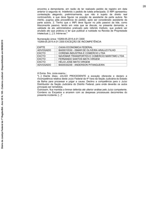 encontra a demandante, em razão de ter realizado pedido de registro em data
anterior à segunda ré. Indeferido o pedido de tutela antecipada. O INPI apresentou
contestação alegando, preliminarmente, que não é sujeito de direito real
controvertido, e que deve figurar na posição de assistente da parte autora. No
mérito, pugnou pela procedência do pedido, após ser considerado assistente da
parte autora. 2. Tenho que o INPI deve figurar no pólo passivo da lide, como
litisconsorte passivo, tendo em vista que se discute, na presente demanda, a
validade de ato administrativo praticado pelo referido Instituto, que poderá ver
anulado ato que praticou e ter que publicar a nulidade na Revista de Propriedade
Intelectual. [...] 3. Intime-se."
Numeração única: 10269-05.2015.4.01.3300
10269-05.2015.4.01.3300 EXCEÇÃO DE INCOMPETÊNCIA
EXPTE : CAIXA ECONOMICA FEDERAL
ADVOGADO : BA00010530 - ISMAR DE OLIVEIRA ARAUJO FILHO
EXCTO : COREMA INDUSTRIA E COMERCIO LTDA
EXCTO : NAVEMAR TRANSPORTES E COMERCIO MARITIMO LTDA
EXCTO : FERNANDO SANTOS MATA VIRGEM
EXCTO : HELIO JOSE MATA VIRGEM
ADVOGADO : BA00030248 - ANDERSON PITANGUEIRA
A Exma. Sra. Juiza exarou :
"[...] Diante disso, JULGO PROCEDENTE a exceção oferecida e declaro a
incompetência relativa deste Juízo Federal da 4ª Vara da Seção Judiciária do Estado
da Bahia para processar e julgar a causa. Declino a competência para o Juízo
Distribuidor da Seção Judiciária do Distrito Federal, para onde deverão os autos
principais ser remetidos.
Outrossim, fica mantida a liminar deferida até ulterior análise pelo Juízo competente.
Condeno os Excpetos a arcarem com as despesas processuais decorrentes do
presente incidente. [...]"
28
DiáriodaJustiçaFederalda1ªRegião/BA-AnoVIIN.105-CadernoJudicial-Disponibilizadoem08/06/2015
 