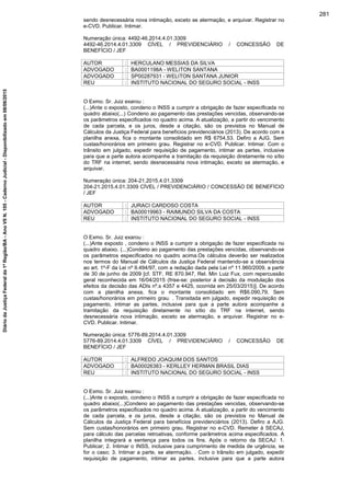 sendo desnecessária nova intimação, exceto se atermação, e arquivar. Registrar no
e-CVD. Publicar. Intimar.
Numeração única: 4492-46.2014.4.01.3309
4492-46.2014.4.01.3309 CÍVEL / PREVIDENCIÁRIO / CONCESSÃO DE
BENEFÍCIO / JEF
AUTOR : HERCULANO MESSIAS DA SILVA
ADVOGADO : BA0001198A - WELITON SANTANA
ADVOGADO : SP00287931 - WELITON SANTANA JUNIOR
REU : INSTITUTO NACIONAL DO SEGURO SOCIAL - INSS
O Exmo. Sr. Juiz exarou :
(...)Ante o exposto, condeno o INSS a cumprir a obrigação de fazer especificada no
quadro abaixo(...) Condeno ao pagamento das prestações vencidas, observando-se
os parâmetros especificados no quadro acima. A atualização, a partir do vencimento
de cada parcela, e os juros, desde a citação, são os previstos no Manual de
Cálculos da Justiça Federal para benefícios previdenciários (2013). De acordo com a
planilha anexa, fica o montante consolidado em R$ 6754,53. Defiro a AJG. Sem
custas/honorários em primeiro grau. Registrar no e-CVD. Publicar. Intimar. Com o
trânsito em julgado, expedir requisição de pagamento, intimar as partes, inclusive
para que a parte autora acompanhe a tramitação da requisição diretamente no sítio
do TRF na internet, sendo desnecessária nova intimação, exceto se atermação, e
arquivar.
Numeração única: 204-21.2015.4.01.3309
204-21.2015.4.01.3309 CÍVEL / PREVIDENCIÁRIO / CONCESSÃO DE BENEFÍCIO
/ JEF
AUTOR : JURACI CARDOSO COSTA
ADVOGADO : BA00019963 - RAIMUNDO SILVA DA COSTA
REU : INSTITUTO NACIONAL DO SEGURO SOCIAL - INSS
O Exmo. Sr. Juiz exarou :
(...)Ante exposto , condeno o INSS a cumprir a obrigação de fazer especificada no
quadro abaixo. (...)Condeno ao pagamento das prestações vencidas, observando-se
os parâmetros especificados no quadro acima.Os cálculos deverão ser realizados
nos termos do Manual de Cálculos da Justiça Federal mantendo-se a observância
ao art. 1º-F da Lei nº 9.494/97, com a redação dada pela Lei nº 11.960/2009, a partir
de 30 de junho de 2009 [cf. STF, RE 870.947, Rel. Min Luiz Fux, com repercussão
geral reconhecida em 16/04/2015 (frise-se: posterior à decisão da modulação dos
efeitos da decisão das ADIs nº.s 4357 e 4425, ocorrida em 25/03/2015)]. De acordo
com a planilha anexa, fica o montante consolidado em R$6.090,79. Sem
custas/honorários em primeiro grau. . Transitada em julgado, expedir requisição de
pagamento, intimar as partes, inclusive para que a parte autora acompanhe a
tramitação da requisição diretamente no sítio do TRF na internet, sendo
desnecessária nova intimação, exceto se atermação, e arquivar. Registrar no e-
CVD. Publicar. Intimar.
Numeração única: 5776-89.2014.4.01.3309
5776-89.2014.4.01.3309 CÍVEL / PREVIDENCIÁRIO / CONCESSÃO DE
BENEFÍCIO / JEF
AUTOR : ALFREDO JOAQUIM DOS SANTOS
ADVOGADO : BA00026383 - KERLLEY HERMAN BRASIL DIAS
REU : INSTITUTO NACIONAL DO SEGURO SOCIAL - INSS
O Exmo. Sr. Juiz exarou :
(...)Ante o exposto, condeno o INSS a cumprir a obrigação de fazer especificada no
quadro abaixo(...)Condeno ao pagamento das prestações vencidas, observando-se
os parâmetros especificados no quadro acima. A atualização, a partir do vencimento
de cada parcela, e os juros, desde a citação, são os previstos no Manual de
Cálculos da Justiça Federal para benefícios previdenciários (2013). Defiro a AJG.
Sem custas/honorários em primeiro grau. Registrar no e-CVD. Remeter à SECAJ,
para cálculo das parcelas retroativas, conforme parâmetros acima especificados. A
planilha integrará a sentença para todos os fins. Após o retorno da SECAJ: 1.
Publicar; 2. Intimar o INSS, inclusive para cumprimento de medida de urgência, se
for o caso; 3. Intimar a parte, se atermação. . Com o trânsito em julgado, expedir
requisição de pagamento, intimar as partes, inclusive para que a parte autora
281
DiáriodaJustiçaFederalda1ªRegião/BA-AnoVIIN.105-CadernoJudicial-Disponibilizadoem08/06/2015
 