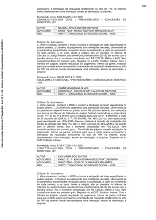 acompanhe a tramitação da requisição diretamente no sítio do TRF na internet,
sendo desnecessária nova intimação, exceto se atermação, e arquivar.
Numeração única: 5306-58.2014.4.01.3309
5306-58.2014.4.01.3309 CÍVEL / PREVIDENCIÁRIO / CONCESSÃO DE
BENEFÍCIO / JEF
AUTOR : MANOEL APARECIDO DE OLIVEIRA
ADVOGADO : BA00017232 - MOACY OLIVEIRA MARQUES SILVA
REU : INSTITUTO NACIONAL DO SEGURO SOCIAL - INSS
O Exmo. Sr. Juiz exarou :
(...)Ante o exposto, condeno o INSS a cumprir a obrigação de fazer especificada no
quadro abaixo(...) Condeno ao pagamento das prestações vencidas, observando-se
os parâmetros especificados no quadro acima. A atualização, a partir do vencimento
de cada parcela, e os juros, desde a citação, são os previstos no Manual de
Cálculos da Justiça Federal para benefícios previdenciários (2013). De acordo com a
planilha anexa, fica o montante consolidado em R$ 1553,66. Defiro a AJG. Sem
custas/honorários em primeiro grau. Registrar no e-CVD. Publicar. Intimar. Com o
trânsito em julgado, expedir requisição de pagamento, intimar as partes, inclusive
para que a parte autora acompanhe a tramitação da requisição diretamente no sítio
do TRF na internet, sendo desnecessária nova intimação, exceto se atermação, e
arquivar.
Numeração única: 546-32.2015.4.01.3309
546-32.2015.4.01.3309 CÍVEL / PREVIDENCIÁRIO / CONCESSÃO DE BENEFÍCIO
/ JEF
AUTOR : CARMEM MIRANDA ALVES
ADVOGADO : BA00020947 - PAULO RENATO ALVES DE OLIVEIRA
REU : INSTITUTO NACIONAL DO SEGURO SOCIAL - INSS
O Exmo. Sr. Juiz exarou :
(...)Ante exposto , condeno o INSS a cumprir a obrigação de fazer especificada no
quadro abaixo. (...)Condeno ao pagamento das prestações vencidas, observando-se
os parâmetros especificados no quadro acima.Os cálculos deverão ser realizados
nos termos do Manual de Cálculos da Justiça Federal mantendo-se a observância
ao art. 1º-F da Lei nº 9.494/97, com a redação dada pela Lei nº 11.960/2009, a partir
de 30 de junho de 2009 [cf. STF, RE 870.947, Rel. Min Luiz Fux, com repercussão
geral reconhecida em 16/04/2015 (frise-se: posterior à decisão da modulação dos
efeitos da decisão das ADIs nº.s 4357 e 4425, ocorrida em 25/03/2015)]. De acordo
com a planilha anexa, fica o montante consolidado em R$5.420,20. Sem
custas/honorários em primeiro grau. . Transitada em julgado, expedir requisição de
pagamento, intimar as partes, inclusive para que a parte autora acompanhe a
tramitação da requisição diretamente no sítio do TRF na internet, sendo
desnecessária nova intimação, exceto se atermação, e arquivar. Registrar no e-
CVD. Publicar. Intimar.
Numeração única: 5156-77.2014.4.01.3309
5156-77.2014.4.01.3309 CÍVEL / PREVIDENCIÁRIO / CONCESSÃO DE
BENEFÍCIO / JEF
AUTOR : EVA VIEIRA DOS SANTOS
ADVOGADO : BA00015017 - EMILIA DOMINGUES DONATO BOMFIM
ADVOGADO : BA00037700 - ZENILDO GUIMARAES ABRANTES
REU : INSTITUTO NACIONAL DO SEGURO SOCIAL - INSS
O Exmo. Sr. Juiz exarou :
(...)Ante o exposto, condeno o INSS a cumprir a obrigação de fazer especificada no
quadro abaixo(...) Condeno ao pagamento das prestações vencidas, observando-se
os parâmetros especificados no quadro acima. A atualização, a partir do vencimento
de cada parcela, e os juros, desde a citação, são os previstos no Manual de
Cálculos da Justiça Federal para benefícios previdenciários (2013). De acordo com a
planilha anexa, fica o montante consolidado em R$ 7282,42. Defiro a AJG. Sem
custas/honorários em primeiro grau. Registrar no e-CVD. Publicar. Intimar. Com o
trânsito em julgado, expedir requisição de pagamento, intimar as partes, inclusive
para que a parte autora acompanhe a tramitação da requisição diretamente no sítio
do TRF na internet, sendo desnecessária nova intimação, exceto se atermação, e
arquivar.
282
DiáriodaJustiçaFederalda1ªRegião/BA-AnoVIIN.105-CadernoJudicial-Disponibilizadoem08/06/2015
 