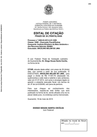 PODER JUDICIÁRIO
JUSTIÇA FEDERAL DE 1ª INSTÂNCIA
SUBSEÇÃO JUDICIÁRIA DE GUANAMBI
AV. Santos Dumont, 325, Aeroporto Velho
Atendimento ao Público das 09:00 às 18:00 h.
EDITAL DE CITAÇÃO
PRAZO DE 30 (TRINTA) DIAS
Processo n.º 2482-63.2013.4.01.3309
Classe: 3300 – Execução Fiscal/Outras
Exequente: Instituto Brasileiro do Meio Ambiente e
dos Recursos Naturais- IBAMA
Executado: ARCELINO BELEM DE LIMA
O Juiz Federal Titular da Subseção Judiciária
de Guanambi-Ba, Dr. Diogo Souza Santa Cecília,
na forma da lei.
CITAR, através deste edital, com prazo de 30 (trinta)
dias, que correrá a partir de sua publicação, O
EXECUTADO, ARCELINO BELEM DE LIMA, para
pagar a dívida de R$ 17.407,76 (dezessete mil,
quatrocentos e sete reais e setenta e seis centavos),
valor em 01.07.2014, com juros e encargos legais ou
garantir a presente execução fiscal, nos termos do
art. 8º da Lei 6.830/80, sob pena de penhora.
Para que chegue ao conhecimento dos
interessados, expediu-se este Edital, que será
publicado na forma da lei, sendo afixada uma via no
placar deste juízo, no endereço acima mencionado.
Guanambi, 18 de maio de 2015
DIOGO SOUZA SANTA CECÍLIA
Juiz Federal
Afixado no mural do fórum
em ____/____/____.
286
DiáriodaJustiçaFederalda1ªRegião/BA-AnoVIIN.105-CadernoJudicial-Disponibilizadoem08/06/2015
 