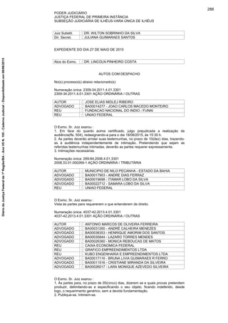 PODER JUDICIÁRIO
JUSTIÇA FEDERAL DE PRIMEIRA INSTÂNCIA
SUBSEÇÃO JUDICIÁRIA DE ILHÉUS-VARA ÚNICA DE ILHÉUS
Juiz Substit. : DR. WILTON SOBRINHO DA SILVA
Dir. Secret. : JULIANA GUIMARAES SANTOS
EXPEDIENTE DO DIA 27 DE MAIO DE 2015
Atos do Exmo. : DR. LINCOLN PINHEIRO COSTA
AUTOS COM DESPACHO
No(s) processo(s) abaixo relacionado(s)
Numeração única: 2309-34.2011.4.01.3301
2309-34.2011.4.01.3301 AÇÃO ORDINÁRIA / OUTRAS
AUTOR : JOSE ELIAS MIDLEJ RIBEIRO
ADVOGADO : BA00014277 - JOAO CARLOS MACEDO MONTEIRO
REU : FUNDACAO NACIONAL DO INDIO - FUNAI
REU : UNIAO FEDERAL
O Exmo. Sr. Juiz exarou :
1. Em face do quanto acima certificado, julgo prejudicada a realização da
audiência(fls. 504), redesignando-a para o dia 18/08/2015, às 15:30 h.
2. As partes deverão arrolar suas testemunhas, no prazo de 10(dez) dias, trazendo-
as à audiência independentemente de intimação. Pretendendo que sejam as
referidas testemunhas intimadas, deverão as partes requerer expressamente.
3. Intimações necessárias.
Numeração única: 269-84.2008.4.01.3301
2008.33.01.000269-1 AÇÃO ORDINÁRIA / TRIBUTÁRIA
AUTOR : MUNICIPIO DE NILO PECANHA - ESTADO DA BAHIA
ADVOGADO : BA00017903 - ANDRE DIAS FERRAZ
ADVOGADO : BA00019698 - ITAMAR LOBO DA SILVA
ADVOGADO : BA00022712 - SAMARA LOBO DA SILVA
REU : UNIAO FEDERAL
O Exmo. Sr. Juiz exarou :
Vista às partes para requererem o que entenderem de direito.
Numeração única: 4037-42.2013.4.01.3301
4037-42.2013.4.01.3301 AÇÃO ORDINÁRIA / OUTRAS
AUTOR : ANTONIO MARCOS DE OLIVEIRA FERREIRA
ADVOGADO : BA00031260 - ANDRÉ CALHEIRA MENEZES
ADVOGADO : BA00038353 - HENRIQUE AMORIM DOS SANTOS
ADVOGADO : BA00035844 - LAZARO TORRES MENDES
ADVOGADO : BA00026360 - MONICA REBOUCAS DE MATOS
REU : CAIXA ECONOMICA FEDERAL
REU : GRAFICO EMPREENDIMENTOS LTDA
REU : KUBO ENGENHARIA E EMPREENDIMENTOS LTDA
ADVOGADO : BA00017116 - BRUNA LIVIA GUIMARAES R FERRO
ADVOGADO : BA00011516 - CRISTIANE MIRANDA DA SILVEIRA
ADVOGADO : BA00026017 - LARA MONIQUE AZEVEDO SILVEIRA
O Exmo. Sr. Juiz exarou :
1. Às partes para, no prazo de 05(cinco) dias, dizerem se e quais provas pretendem
produzir, delimitando-as e especificando o seu objeto, ficando indeferido, desde
logo, o requerimento genérico, sem a devida fundamentação.
2. Publique-se. Intimem-se.
288
DiáriodaJustiçaFederalda1ªRegião/BA-AnoVIIN.105-CadernoJudicial-Disponibilizadoem08/06/2015
 