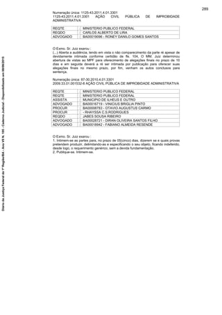 Numeração única: 1125-43.2011.4.01.3301
1125-43.2011.4.01.3301 AÇÃO CIVIL PÚBLICA DE IMPROBIDADE
ADMINISTRATIVA
REQTE : MINISTERIO PUBLICO FEDERAL
REQDO : CARLOS ALBERTO DE LIRA
ADVOGADO : BA00019096 - RONEY DANILO GOMES SANTOS
O Exmo. Sr. Juiz exarou :
(...) Aberta a audiência, tendo em vista o não comparecimento da parte ré apesar de
devidamente intimada conforme certidão de fls. 104, O MM. Juiz determinou
abertura de vistas ao MPF para oferecimento de alegações finais no prazo de 10
dias e em seguida deverá a ré ser intimada por publicação para oferecer suas
alegações finais no mesmo prazo, por fim, venham os autos conclusos para
sentença.
Numeração única: 87-30.2010.4.01.3301
2009.33.01.001532-8 AÇÃO CIVIL PÚBLICA DE IMPROBIDADE ADMINISTRATIVA
REQTE : MINISTERIO PUBLICO FEDERAL
REQTE : MINISTERIO PUBLICO FEDERAL
ASSISTA : MUNICIPIO DE ILHEUS E OUTRO
ADVOGADO : BA00016719 - VINICIUS BRIGLIA PINTO
PROCUR : BA00008783 - OTAVIO AUGUSTUS CARMO
PROCUR : - RHAYSSA C.S.RODRIGUES
REQDO : JABES SOUSA RIBEIRO
ADVOGADO : BA00028721 - DIRAN OLIVEIRA SANTOS FILHO
ADVOGADO : BA00018942 - FABIANO ALMEIDA RESENDE
O Exmo. Sr. Juiz exarou :
1. Intimem-se as partes para, no prazo de 05(cinco) dias, dizerem se e quais provas
pretendem produzir, delimitando-as e especificando o seu objeto, ficando indeferido,
desde logo, o requerimento genérico, sem a devida fundamentação.
2. Publique-se. Intimem-se.
289
DiáriodaJustiçaFederalda1ªRegião/BA-AnoVIIN.105-CadernoJudicial-Disponibilizadoem08/06/2015
 