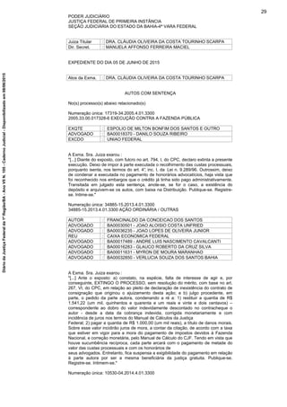 PODER JUDICIÁRIO
JUSTIÇA FEDERAL DE PRIMEIRA INSTÂNCIA
SEÇÃO JUDICIÁRIA DO ESTADO DA BAHIA-4ª VARA FEDERAL
Juiza Titular : DRA. CLÁUDIA OLIVEIRA DA COSTA TOURINHO SCARPA
Dir. Secret. : MANUELA AFFONSO FERREIRA MACIEL
EXPEDIENTE DO DIA 05 DE JUNHO DE 2015
Atos da Exma. : DRA. CLÁUDIA OLIVEIRA DA COSTA TOURINHO SCARPA
AUTOS COM SENTENÇA
No(s) processo(s) abaixo relacionado(s)
Numeração única: 17319-34.2005.4.01.3300
2005.33.00.017328-6 EXECUÇÃO CONTRA A FAZENDA PÚBLICA
EXQTE : ESPOLIO DE MILTON BONFIM DOS SANTOS E OUTRO
ADVOGADO : BA00018370 - DANILO SOUZA RIBEIRO
EXCDO : UNIAO FEDERAL
A Exma. Sra. Juiza exarou :
"[...] Diante do exposto, com fulcro no art. 794, I, do CPC, declaro extinta a presente
execução. Deixo de impor à parte executada o recolhimento das custas processuais,
porquanto isenta, nos termos do art. 4°, inc. I, da Lei n. 9.289/96. Outrossim, deixo
de condenar a executada no pagamento de honorários advocatícios, haja vista que
foi reconhecido nos embargos que o crédito já tinha sido pago administrativamente.
Transitada em julgado esta sentença, anote-se, se for o caso, a existência do
depósito e arquivem-se os autos, com baixa na Distribuição. Publique-se. Registre-
se. Intime-se."
Numeração única: 34885-15.2013.4.01.3300
34885-15.2013.4.01.3300 AÇÃO ORDINÁRIA / OUTRAS
AUTOR : FRANCINALDO DA CONCEICAO DOS SANTOS
ADVOGADO : BA00030501 - JOAO ALOISIO COSTA UNFRIED
ADVOGADO : BA00036235 - JOAO LOPES DE OLIVEIRA JUNIOR
REU : CAIXA ECONOMICA FEDERAL
ADVOGADO : BA00017489 - ANDRE LUIS NASCIMENTO CAVALCANTI
ADVOGADO : BA00016283 - GLAUCO ROBERTO DA CRUZ SILVA
ADVOGADO : BA00011631 - MYRON DE MOURA MARANHAO
ADVOGADO : BA00032850 - VERLUCIA SOUZA DOS SANTOS BAHIA
A Exma. Sra. Juiza exarou :
"[...] Ante o exposto: a) constato, na espécie, falta de interesse de agir e, por
conseguinte, EXTINGO O PROCESSO, sem resolução do mérito, com base no art.
267, VI, do CPC, em relação ao pleito de declaração de inexistência do contrato de
consignação que originou o ajuizamento desta ação; e b) julgo procedente, em
parte, o pedido da parte autora, condenando a ré a: 1) restituir a quantia de R$
1.541,22 (um mil, quinhentos e quarenta e um reais e vinte e dois centavos) –
correspondente ao dobro do valor indevidamente descontado no contracheque o
autor - desde a data da cobrança indevida, corrigida monetariamente e com
incidência de juros nos termos do Manual de Cálculos da Justiça
Federal; 2) pagar a quantia de R$ 1.000,00 (um mil reais), a título de danos morais.
Sobre esse valor incidirão juros de mora, a contar da citação, de acordo com a taxa
que estiver em vigor para a mora do pagamento de impostos devidos à Fazenda
Nacional, e correção monetária, pelo Manual de Cálculo do CJF. Tendo em vista que
houve sucumbência recíproca, cada parte arcará com o pagamento de metade do
valor das custas processuais e com os honorários de
seus advogados. Entretanto, fica suspensa a exigibilidade do pagamento em relação
à parte autora por ser a mesma beneficiária da justiça gratuita. Publique-se.
Registre-se. Intimem-se."
Numeração única: 10530-04.2014.4.01.3300
29
DiáriodaJustiçaFederalda1ªRegião/BA-AnoVIIN.105-CadernoJudicial-Disponibilizadoem08/06/2015
 
