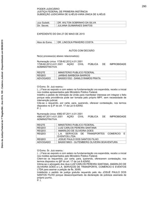 PODER JUDICIÁRIO
JUSTIÇA FEDERAL DE PRIMEIRA INSTÂNCIA
SUBSEÇÃO JUDICIÁRIA DE ILHÉUS-VARA ÚNICA DE ILHÉUS
Juiz Substit. : DR. WILTON SOBRINHO DA SILVA
Dir. Secret. : JULIANA GUIMARAES SANTOS
EXPEDIENTE DO DIA 27 DE MAIO DE 2015
Atos do Exmo. : DR. LINCOLN PINHEIRO COSTA
AUTOS COM DECISÃO
No(s) processo(s) abaixo relacionado(s)
Numeração única: 1728-82.2012.4.01.3301
1728-82.2012.4.01.3301 AÇÃO CIVIL PÚBLICA DE IMPROBIDADE
ADMINISTRATIVA
REQTE : MINISTERIO PUBLICO FEDERAL
REQDO : JARBAS BARBOSA BARROS
ADVOGADO : BA00031552 - DANILO RAMOS PRATA
O Exmo. Sr. Juiz exarou :
(...) Face ao exposto e com esteio na fundamentação ora expendida, recebo a inicial
nos moldes apresentados pelo Ministério Público Federal.
Indefiro o pedido de intimação da União para manifestar interesse em integrar o feito
porque esta providência pode ser tomada pelo próprio MPF, sem necessidade de
intervenção judicial.
Cite-se o requerido, por carta, para, querendo, oferecer contestação, nos termos
dispostos no § 9º do art. 17 da Lei 8.429/92.
P. I.
Numeração única: 4982-97.2011.4.01.3301
4982-97.2011.4.01.3301 AÇÃO CIVIL PÚBLICA DE IMPROBIDADE
ADMINISTRATIVA
REQTE : MINISTERIO PUBLICO FEDERAL
REQDO : LUIZ CARLOS PEREIRA SANTANA
REQDO : AMARILDO DE OLIVEIRA GOES
REQDO : L.A. SERVICOS DE TRANSPORTES COMERCIO E
EVENTOS LTDA
REQDO : JOSUE PAULO DOS SANTOS FILHO
ADVOGADO : BA00019603 - GUTEMBERG OLIVEIRA BOAVENTURA
O Exmo. Sr. Juiz exarou :
(...) Face ao exposto e com esteio na fundamentação ora expendida, recebo a inicial
nos moldes apresentados pelo Ministério Público Federal.
Citem-se os requeridos, por carta, para, querendo, oferecerem contestação, nos
termos dispostos no §9º do art. 17 da Lei 8.429/92.
Intime-se o advogado dos réus LUIZ CARLOS PEREIRA SANTANA, AMARILDO DE
OLIVEIRA GÓES e L.A. SERVIÇOS DE TRANSPORTE, COMÉRCIO E EVENTOS
LTDA para assinar a petição de fls. 30/95.
Indeferido o pedido de justiça gratuita requerido pelo réu JOSUÉ PAULO DOS
SANTOS FILHO porque desacompanhado da declaração de pobreza assinada de
próprio punho.
P. I.
290
DiáriodaJustiçaFederalda1ªRegião/BA-AnoVIIN.105-CadernoJudicial-Disponibilizadoem08/06/2015
 