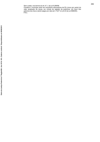 Sem custas, nos termos do art. 4º, I, da Lei 9.289/96.
Condeno o município autor em honorários advocatícios de 5% (cinco por cento) do
valor atualizado da causa, em virtude da rejeição da preliminar, em favor dos
patronos dos réus a serem pagos pro rata (art. 3º §1º c/c art 23 da Lei 8906/94).
P.R.I.
292
DiáriodaJustiçaFederalda1ªRegião/BA-AnoVIIN.105-CadernoJudicial-Disponibilizadoem08/06/2015
 