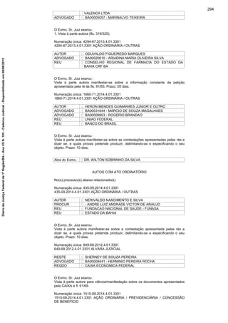 VALENCA LTDA
ADVOGADO : BA00005057 - MARINALVO TEIXEIRA
O Exmo. Sr. Juiz exarou :
1. Vista à parte autora (fls. 319/325).
Numeração única: 4294-67.2013.4.01.3301
4294-67.2013.4.01.3301 AÇÃO ORDINÁRIA / OUTRAS
AUTOR : ODUVALDO FIGUEIREDO MARQUES
ADVOGADO : BA00020610 - ARIADINA MARIA OLIVEIRA SILVA
REU : CONSELHO REGIONAL DE FARMACIA DO ESTADO DA
BAHIA CRF BA
O Exmo. Sr. Juiz exarou :
Vista à parte autora manifestar-se sobre a informação constante da petição
apresentada pela ré às fls. 81/83. Prazo: 05 dias.
Numeração única: 1860-71.2014.4.01.3301
1860-71.2014.4.01.3301 AÇÃO ORDINÁRIA / OUTRAS
AUTOR : HERON MENDES GUIMARAES JUNIOR E OUTRO
ADVOGADO : BA00031644 - MARCIO DE SOUZA MAGALHAES
ADVOGADO : BA00009903 - ROGERIO BRANDAO
REU : UNIAO FEDERAL
REU : BANCO DO BRASIL
O Exmo. Sr. Juiz exarou :
Vista à parte autora manifestar-se sobre as contestações apresentadas pelas rés e
dizer se, e quais provas pretende produzir, delimitando-as e especificando o seu
objeto. Prazo: 10 dias.
Atos do Exmo. : DR. WILTON SOBRINHO DA SILVA
AUTOS COM ATO ORDINATÓRIO
No(s) processo(s) abaixo relacionado(s)
Numeração única: 435-09.2014.4.01.3301
435-09.2014.4.01.3301 AÇÃO ORDINÁRIA / OUTRAS
AUTOR : NERIVALDO NASCIMENTO E SILVA
PROCUR : - ANDRE LUIZ ANDRADE VICTOR DE ARAUJO
REU : FUNDACAO NACIONAL DE SAUDE - FUNASA
REU : ESTADO DA BAHIA
O Exmo. Sr. Juiz exarou :
Vista à parte autora manifestar-se sobre a contestação apresentada pelas rés e
dizer se, e quais provas pretende produzir, delimitando-as e especificando o seu
objeto. Prazo: 10 dias.
Numeração única: 649-68.2012.4.01.3301
649-68.2012.4.01.3301 ALVARA JUDICIAL
REQTE : SHERNEY DE SOUZA PEREIRA
ADVOGADO : BA00008441 - HERMINIO PEREIRA ROCHA
REQDO : CAIXA ECONOMICA FEDERAL
O Exmo. Sr. Juiz exarou :
Vista à parte autora para ciência/manifestação sobre os documentos apresentados
pela CAIXA à fl. 61/69.
Numeração única: 1515-08.2014.4.01.3301
1515-08.2014.4.01.3301 AÇÃO ORDINÁRIA / PREVIDENCIÁRIA / CONCESSÃO
DE BENEFÍCIO
294
DiáriodaJustiçaFederalda1ªRegião/BA-AnoVIIN.105-CadernoJudicial-Disponibilizadoem08/06/2015
 