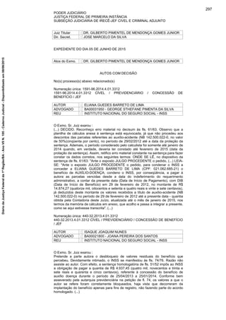 PODER JUDICIÁRIO
JUSTIÇA FEDERAL DE PRIMEIRA INSTÂNCIA
SUBSEÇÃO JUDICIÁRIA DE IRECÊ-JEF CIVEL E CRIMINAL ADJUNTO
Juiz Titular : DR. GILBERTO PIMENTEL DE MENDONÇA GOMES JUNIOR
Dir. Secret. : JOSE MARCELO DA SILVA
EXPEDIENTE DO DIA 05 DE JUNHO DE 2015
Atos do Exmo. : DR. GILBERTO PIMENTEL DE MENDONÇA GOMES JUNIOR
AUTOS COM DECISÃO
No(s) processo(s) abaixo relacionado(s)
Numeração única: 1591-96.2014.4.01.3312
1591-96.2014.4.01.3312 CÍVEL / PREVIDENCIÁRIO / CONCESSÃO DE
BENEFÍCIO / JEF
AUTOR : ELIANA GUEDES BARRETO DE LIMA
ADVOGADO : BA00031950 - GEORGE STHEFANE PIMENTA DA SILVA
REU : INSTITUTO NACIONAL DO SEGURO SOCIAL - INSS
O Exmo. Sr. Juiz exarou :
(...) DECIDO. Reconheço erro material no decisum às fls. 61/63. Observo que a
planilha de cálculos anexa à sentença está equivocada, já que não procedeu aos
descontos das parcelas referentes ao auxílio-acidente (NB 142.500.022-0, no valor
de 50%(cinqüenta por cento), no período de 29/02/2012 até a data da prolação da
sentença. Ademais, o período considerado pelo calculista foi somente até janeiro de
2014 quando, em verdade, deveria ter constado até fevereiro de 2015 (data da
prolação da sentença). Assim, retifico erro material constante na sentença para fazer
constar os dados corretos, nos seguintes termos: ONDE SE LÊ, no dispositivo da
sentença de fls. 61/63: "Ante o exposto JULGO PROCEDENTE o pedido, (...) LEIA-
SE: "Ante o exposto JULGO PROCEDENTE o pedido, para condenar o INSS a
conceder a ELIANA GUEDES BARRETO DE LIMA (CPF: 021.062.685-21) o
benefício de AUXÍLIO-DOENÇA; condeno o INSS, por conseqüência, a pagar à
autora as parcelas vencidas desde a data do indeferimento do requerimento
administrativo, a contar da presente data (Data de Início de Pagamento), com DIB
(Data de Início de Benefício) em 29 de fevereiro de 2012, no montante de R$
14.874,27 (quatorze mil, oitocentos e setenta e quatro reais e vinte e sete centavos),
já deduzidos deste montante os valores recebidos a título de auxílio-acidente (NB
142.500.022-0) no período de 29 de fevereiro de 2012 até a presente data - quantia
obtida pela Contadoria deste Juízo, atualizada até o mês de janeiro de 2015, nos
termos da memória de cálculos em anexo, que acolho e passa a integrar a presente,
como se aqui estivesse transcrita". (...)
Numeração única: 440-32.2013.4.01.3312
440-32.2013.4.01.3312 CÍVEL / PREVIDENCIÁRIO / CONCESSÃO DE BENEFÍCIO
/ JEF
AUTOR : ISAQUE JOAQUIM NUNES
ADVOGADO : BA00021800 - JOANA PEREIRA DOS SANTOS
REU : INSTITUTO NACIONAL DO SEGURO SOCIAL - INSS
O Exmo. Sr. Juiz exarou :
Pretende a parte autora o desbloqueio de valores residuais do benefício que
percebeu. Devidamente intimado, o INSS se manifestou às fls. 74/76. Razão não
assiste ao autor. Com efeito, a sentença homologatória de fls. 51/52 impôs ao INSS
a obrigação de pagar a quantia de R$ 4.937,45 (quatro mil, novecentos e trinta e
sete reais e quarenta e cinco centavos), referente à concessão do benefício de
auxílio doença durante o período de 25/04/2013 a 25/01/2014. Conforme bem
asseverado pela autarquia previdenciária na petição de fl. 74, os valores a que o
autor se refere foram corretamente bloqueados, haja vista que decorreram da
implantação do benefício apenas para fins de registro, não fazendo parte do acordo
homologado. (...)
297
DiáriodaJustiçaFederalda1ªRegião/BA-AnoVIIN.105-CadernoJudicial-Disponibilizadoem08/06/2015
 
