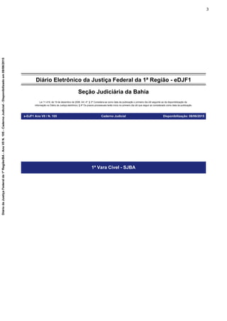 Diário Eletrônico da Justiça Federal da 1ª Região - eDJF1
Seção Judiciária da Bahia
Lei 11.419, de 19 de dezembro de 2006. Art. 4º, § 3º Considera-se como data da publicação o primeiro dia útil seguinte ao da disponibilização da
informação no Diário da Justiça eletrônico; § 4º Os prazos processuais terão início no primeiro dia útil que seguir ao considerado como data da publicação.
e-DJF1 Ano VII / N. 105 Caderno Judicial Disponibilização: 08/06/2015
1ª Vara Cível - SJBA
3
DiáriodaJustiçaFederalda1ªRegião/BA-AnoVIIN.105-CadernoJudicial-Disponibilizadoem08/06/2015
 