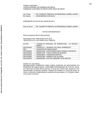 PODER JUDICIÁRIO
JUSTIÇA FEDERAL DE PRIMEIRA INSTÂNCIA
SUBSEÇÃO JUDICIÁRIA DE IRECÊ-VARA ÚNICA DE IRECÊ
Juiz Titular : DR. GILBERTO PIMENTEL DE MENDONÇA GOMES JUNIOR
Dir. Secret. : JOSE MARCELO DA SILVA
EXPEDIENTE DO DIA 05 DE JUNHO DE 2015
Atos do Exmo. : DR. GILBERTO PIMENTEL DE MENDONÇA GOMES JUNIOR
AUTOS COM DESPACHO
No(s) processo(s) abaixo relacionado(s)
Numeração única: 1940-02.2014.4.01.3312
1940-02.2014.4.01.3312 AÇÃO CIVIL PÚBLICA
AUTOR : CONSELHO REGIONAL DE BIOMEDICINA - 2A REGIAO -
CRBM-2
ADVOGADO : PE00021071 - GEORGE LUIZ VIDAL WANDERLEY
REU : MUNICIPIO DE XIQUE-XIQUE
ADVOGADO : BA00037286 - DIOGO MAGALHAES FRANCA CARVALHO
ADVOGADO : BA00015754 - IVAN CLAUDIO DE ALMEIDA
ADVOGADO : BA00038933 - IVANIR DOS SANTOS
ADVOGADO : BA00037069 - ROBERTA DE OLIVEIRA
ADVOGADO : BA00009388 - WALTER UBIRANEY DOS SANTOS
O Exmo. Sr. Juiz exarou :
REPUBLICAÇÃO CORRETIVA PARA FAZER CONSTAR OS ADVOGADOS DO
MUNICÍPIO DE XIQUE-XIQUE, CONFORME PROCURAÇÃO DE FLS.316: Intime-
se o Município de Xique-Xique para que, no prazo de 10 (dez) dias, regularize a sua
representação processual, juntando o Diploma de Prefeito e o Termo de posse, de
modo a comprovar a legitimidade do subscritor da procuração à fl. 316.Após, voltem-
me os autos conclusos.
301
DiáriodaJustiçaFederalda1ªRegião/BA-AnoVIIN.105-CadernoJudicial-Disponibilizadoem08/06/2015
 