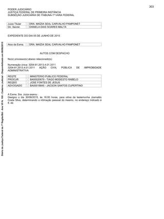 PODER JUDICIÁRIO
JUSTIÇA FEDERAL DE PRIMEIRA INSTÂNCIA
SUBSEÇÃO JUDICIÁRIA DE ITABUNA-1ª VARA FEDERAL
Juiza Titular : DRA. MAÍZIA SEAL CARVALHO PAMPONET
Dir. Secret. : DANIELA DIAS SOARES MALTA
EXPEDIENTE DO DIA 05 DE JUNHO DE 2015
Atos da Exma. : DRA. MAÍZIA SEAL CARVALHO PAMPONET
AUTOS COM DESPACHO
No(s) processo(s) abaixo relacionado(s)
Numeração única: 3204-91.2013.4.01.3311
3204-91.2013.4.01.3311 AÇÃO CIVIL PÚBLICA DE IMPROBIDADE
ADMINISTRATIVA
REQTE : MINISTERIO PUBLICO FEDERAL
PROCUR : BA00020679 - TIAGO MODESTO RABELO
REQDO : JOSE FONTES DE JESUS
ADVOGADO : BA00018845 - JACSON SANTOS CUPERTINO
A Exma. Sra. Juiza exarou :
Designo o dia 30/06/2015, às 16:00 horas, para oitiva da testemunha Josinaldo
Costa Silva, determinando a intimação pessoal do mesmo, no endereço indicado à
fl. 44.
303
DiáriodaJustiçaFederalda1ªRegião/BA-AnoVIIN.105-CadernoJudicial-Disponibilizadoem08/06/2015
 