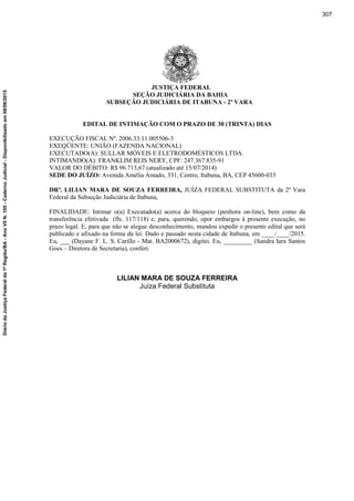 JUSTIÇA FEDERAL
SEÇÃO JUDICIÁRIA DA BAHIA
SUBSEÇÃO JUDICIÁRIA DE ITABUNA - 2ª VARA
EDITAL DE INTIMAÇÃO COM O PRAZO DE 30 (TRINTA) DIAS
EXECUÇÃO FISCAL Nº. 2006.33.11.005506-3
EXEQÜENTE: UNIÃO (FAZENDA NACIONAL)
EXECUTADO(A): SULLAR MÓVEIS E ELETRODOMÉSTICOS LTDA.
INTIMANDO(A): FRANKLIM REIS NERY, CPF: 247.367.835-91
VALOR DO DÉBITO: R$ 96.713,67 (atualizado até 15/07/2014)
SEDE DO JUÍZO: Avenida Amélia Amado, 331, Centro, Itabuna, BA, CEP 45600-033
DRª. LILIAN MARA DE SOUZA FERREIRA, JUÍZA FEDERAL SUBSTITUTA da 2ª Vara
Federal da Subseção Judiciária de Itabuna,
FINALIDADE: Intimar o(a) Executado(a) acerca do bloqueio (penhora on-line), bem como da
transferência efetivada (fls. 117/118) e, para, querendo, opor embargos à presente execução, no
prazo legal. E, para que não se alegue desconhecimento, mandou expedir o presente edital que será
publicado e afixado na forma da lei. Dado e passado nesta cidade de Itabuna, em ____/____/2015.
Eu, ___ (Dayane F. L. S. Carillo - Mat. BA2000672), digitei. Eu, _________ (Sandra Iara Santos
Goes – Diretora de Secretaria), conferi.
LILIAN MARA DE SOUZA FERREIRA
Juíza Federal Substituta
307
DiáriodaJustiçaFederalda1ªRegião/BA-AnoVIIN.105-CadernoJudicial-Disponibilizadoem08/06/2015
 