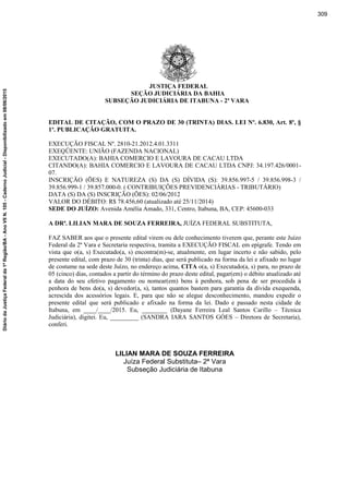 JUSTIÇA FEDERAL
SEÇÃO JUDICIÁRIA DA BAHIA
SUBSEÇÃO JUDICIÁRIA DE ITABUNA - 2ª VARA
EDITAL DE CITAÇÃO, COM O PRAZO DE 30 (TRINTA) DIAS. LEI Nº. 6.830, Art. 8º, §
1º. PUBLICAÇÃO GRATUITA.
EXECUÇÃO FISCAL Nº. 2810-21.2012.4.01.3311
EXEQÜENTE: UNIÃO (FAZENDA NACIONAL)
EXECUTADO(A): BAHIA COMERCIO E LAVOURA DE CACAU LTDA
CITANDO(A): BAHIA COMERCIO E LAVOURA DE CACAU LTDA CNPJ: 34.197.426/0001-
07.
INSCRIÇÃO (ÕES) E NATUREZA (S) DA (S) DÍVIDA (S): 39.856.997-5 / 39.856.998-3 /
39.856.999-1 / 39.857.000-0. ( CONTRIBUIÇÕES PREVIDENCIÁRIAS - TRIBUTÁRIO)
DATA (S) DA (S) INSCRIÇÃO (ÕES): 02/06/2012
VALOR DO DÉBITO: R$ 78.456,60 (atualizado até 25/11/2014)
SEDE DO JUÍZO: Avenida Amélia Amado, 331, Centro, Itabuna, BA, CEP: 45600-033
A DRª. LILIAN MARA DE SOUZA FERREIRA, JUÍZA FEDERAL SUBSTITUTA,
FAZ SABER aos que o presente edital virem ou dele conhecimento tiverem que, perante este Juízo
Federal da 2ª Vara e Secretaria respectiva, tramita a EXECUÇÃO FISCAL em epígrafe. Tendo em
vista que o(a, s) Executado(a, s) encontra(m)-se, atualmente, em lugar incerto e não sabido, pelo
presente edital, com prazo de 30 (trinta) dias, que será publicado na forma da lei e afixado no lugar
de costume na sede deste Juízo, no endereço acima, CITA o(a, s) Executado(a, s) para, no prazo de
05 (cinco) dias, contados a partir do término do prazo deste edital, pagar(em) o débito atualizado até
a data do seu efetivo pagamento ou nomear(em) bens à penhora, sob pena de ser procedida à
penhora de bens do(a, s) devedor(a, s), tantos quantos bastem para garantia da dívida exequenda,
acrescida dos acessórios legais. E, para que não se alegue desconhecimento, mandou expedir o
presente edital que será publicado e afixado na forma da lei. Dado e passado nesta cidade de
Itabuna, em ____/____/2015. Eu, ________ (Dayane Ferreira Leal Santos Carillo – Técnica
Judiciária), digitei. Eu, _________ (SANDRA IARA SANTOS GÓES – Diretora de Secretaria),
conferi.
LILIAN MARA DE SOUZA FERREIRA
Juíza Federal Substituta– 2ª Vara
Subseção Judiciária de Itabuna
309
DiáriodaJustiçaFederalda1ªRegião/BA-AnoVIIN.105-CadernoJudicial-Disponibilizadoem08/06/2015
 
