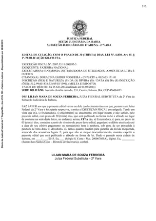 JUSTIÇA FEDERAL
SEÇÃO JUDICIÁRIA DA BAHIA
SUBSEÇÃO JUDICIÁRIA DE ITABUNA - 2ª VARA
EDITAL DE CITAÇÃO, COM O PRAZO DE 30 (TRINTA) DIAS. LEI Nº. 6.830, Art. 8º, §
1º. PUBLICAÇÃO GRATUITA.
EXECUÇÃO FISCAL Nº. 2007.33.11.000695-5
EXEQÜENTE: FAZENDA NACIONAL
EXECUTADO(A): HARMONIA DISTRIBUIDORA DE UTILIDADES DOMÉSTICAS LTDA E
OUTROS
CITANDO(A): DORACINA EGIDIO NOGUEIRA - CNPJ/CPF n. 062.665.171-91
INSCRIÇÃO (ÕES) E NATUREZA (S) DA (S) DÍVIDA (S) / DATA (S) DA (S) INSCRIÇÃO
(ÕES): 50.2.99.001838-32 (05/03/1999). (MULTA E IMPOSTO)
VALOR DO DÉBITO: R$ 15.623,20 (atualizado até 01/07/2014)
SEDE DO JUÍZO: Avenida Amélia Amado, 331, Centro, Itabuna, BA, CEP 45600-033
DRª. LILIAN MARA DE SOUZA FERREIRA, JUÍZA FEDERAL SUBSTITUTA da 2ª Vara da
Subseção Judiciária de Itabuna,
FAZ SABER aos que o presente edital virem ou dele conhecimento tiverem que, perante este Juízo
Federal da 2ª Vara e Secretaria respectiva, tramita a EXECUÇÃO FISCAL em epígrafe. Tendo em
vista que o(a, s) Executado(a, s) encontra(m)-se, atualmente, em lugar incerto e não sabido, pelo
presente edital, com prazo de 30 (trinta) dias, que será publicado na forma da lei e afixado no lugar
de costume na sede deste Juízo, no endereço acima, CITA o(a, s) Executado(a, s) para, no prazo de
05 (cinco) dias, contados a partir do término do prazo deste edital, pagar(em) o débito atualizado até
a data do seu efetivo pagamento ou nomear(em) bens à penhora, sob pena de ser procedida à
penhora de bens do(a, s) devedor(a, s), tantos quantos bastem para garantia da dívida exequenda,
acrescida dos acessórios legais. E, para que não se alegue desconhecimento, mandou expedir o
presente edital que será publicado e afixado na forma da lei. Dado e passado nesta cidade de
Itabuna, em ____/____/2015. Eu, ___ (Sérgio S. Costa - Mat. 2000670/BA), digitei. Eu, _________
(Sandra Iara Santos Goes – Diretora de Secretaria), conferi.
LILIAN MARA DE SOUZA FERREIRA
Juíza Federal Substituta – 2ª Vara
310
DiáriodaJustiçaFederalda1ªRegião/BA-AnoVIIN.105-CadernoJudicial-Disponibilizadoem08/06/2015
 