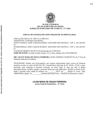 JUSTIÇA FEDERAL
SEÇÃO JUDICIÁRIA DA BAHIA
SUBSEÇÃO JUDICIÁRIA DE ITABUNA - 2ª VARA
EDITAL DE INTIMAÇÃO COM O PRAZO DE 30 (TRINTA) DIAS
EXECUÇÃO FISCAL Nº. 2007.33.11.000138-0
EXEQÜENTE: FAZENDA NACIONAL
EXECUTADO(A): JOSÉ CARLOS RUDOLF AZEVEDO SÃO MATEUS - CPF n. 536.144.458-
87
INTIMANDO(A): JOSÉ CARLOS RUDOLF AZEVEDO SÃO MATEUS - CPF n. 536.144.458-
87
VALOR DO DÉBITO: R$ 90.375,30 (atualizado até 19/08/2014)
SEDE DO JUÍZO: Avenida Amélia Amado, 331, Centro, Itabuna, BA, CEP 45600-033
DRª. LILIAN MARA DE SOUZA FERREIRA, JUÍZA FEDERAL SUBSTITUTA da 2ª Vara da
Subseção Judiciária de Itabuna,
FINALIDADE: Intimar o(a) Executado(a), por seu(ua) representante legal, acerca do bloqueio
(penhora on-line no valor de R$1.841,78) e transferência efetivada de fls. 43/44 e 53/54 e, para,
querendo, opor embargos à presente execução, no prazo legal. E, para que não se alegue
desconhecimento, mandou expedir o presente edital que será publicado e afixado na forma da lei.
Dado e passado nesta cidade de Itabuna, em ____/____/2015. Eu, ___ (Sérgio S. Costa - Mat.
2000670/BA), digitei. Eu, _________ (Sandra Iara Santos Goes – Diretora de Secretaria), conferi.
LILIAN MARA DE SOUZA FERREIRA
Juíza Federal Substituta – 2ª Vara
312
DiáriodaJustiçaFederalda1ªRegião/BA-AnoVIIN.105-CadernoJudicial-Disponibilizadoem08/06/2015
 