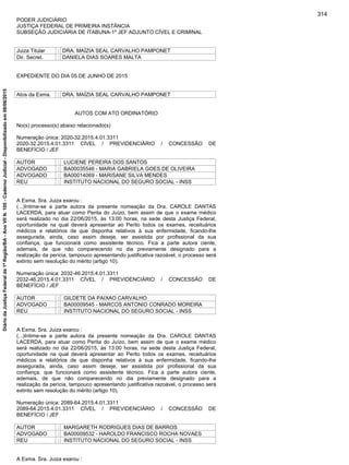 PODER JUDICIÁRIO
JUSTIÇA FEDERAL DE PRIMEIRA INSTÂNCIA
SUBSEÇÃO JUDICIÁRIA DE ITABUNA-1º JEF ADJUNTO CÍVEL E CRIMINAL
Juiza Titular : DRA. MAÍZIA SEAL CARVALHO PAMPONET
Dir. Secret. : DANIELA DIAS SOARES MALTA
EXPEDIENTE DO DIA 05 DE JUNHO DE 2015
Atos da Exma. : DRA. MAÍZIA SEAL CARVALHO PAMPONET
AUTOS COM ATO ORDINATÓRIO
No(s) processo(s) abaixo relacionado(s)
Numeração única: 2020-32.2015.4.01.3311
2020-32.2015.4.01.3311 CÍVEL / PREVIDENCIÁRIO / CONCESSÃO DE
BENEFÍCIO / JEF
AUTOR : LUCIENE PEREIRA DOS SANTOS
ADVOGADO : BA00035546 - MARIA GABRIELA GOES DE OLIVEIRA
ADVOGADO : BA00014069 - MARISANE SILVA MENDES
REU : INSTITUTO NACIONAL DO SEGURO SOCIAL - INSS
A Exma. Sra. Juiza exarou :
(...)Intime-se a parte autora da presente nomeação da Dra. CAROLE DANTAS
LACERDA, para atuar como Perita do Juízo, bem assim de que o exame médico
será realizado no dia 22/06/2015, às 13:00 horas, na sede desta Justiça Federal,
oportunidade na qual deverá apresentar ao Perito todos os exames, receituários
médicos e relatórios de que disponha relativos à sua enfermidade, ficando-lhe
assegurada, ainda, caso assim deseje, ser assistida por profissional da sua
confiança, que funcionará como assistente técnico. Fica a parte autora ciente,
ademais, de que não comparecendo no dia previamente designado para a
realização da perícia, tampouco apresentando justificativa razoável, o processo será
extinto sem resolução do mérito (artigo 10).
Numeração única: 2032-46.2015.4.01.3311
2032-46.2015.4.01.3311 CÍVEL / PREVIDENCIÁRIO / CONCESSÃO DE
BENEFÍCIO / JEF
AUTOR : GILDETE DA PAIXAO CARVALHO
ADVOGADO : BA00009545 - MARCOS ANTONIO CONRADO MOREIRA
REU : INSTITUTO NACIONAL DO SEGURO SOCIAL - INSS
A Exma. Sra. Juiza exarou :
(...)Intime-se a parte autora da presente nomeação da Dra. CAROLE DANTAS
LACERDA, para atuar como Perita do Juízo, bem assim de que o exame médico
será realizado no dia 22/06/2015, às 13:00 horas, na sede desta Justiça Federal,
oportunidade na qual deverá apresentar ao Perito todos os exames, receituários
médicos e relatórios de que disponha relativos à sua enfermidade, ficando-lhe
assegurada, ainda, caso assim deseje, ser assistida por profissional da sua
confiança, que funcionará como assistente técnico. Fica a parte autora ciente,
ademais, de que não comparecendo no dia previamente designado para a
realização da perícia, tampouco apresentando justificativa razoável, o processo será
extinto sem resolução do mérito (artigo 10).
Numeração única: 2089-64.2015.4.01.3311
2089-64.2015.4.01.3311 CÍVEL / PREVIDENCIÁRIO / CONCESSÃO DE
BENEFÍCIO / JEF
AUTOR : MARGARETH RODRIGUES DIAS DE BARROS
ADVOGADO : BA00009532 - HAROLDO FRANCISCO ROCHA NOVAES
REU : INSTITUTO NACIONAL DO SEGURO SOCIAL - INSS
A Exma. Sra. Juiza exarou :
314
DiáriodaJustiçaFederalda1ªRegião/BA-AnoVIIN.105-CadernoJudicial-Disponibilizadoem08/06/2015
 
