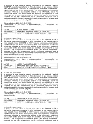 (...)Intime-se a parte autora da presente nomeação da Dra. CAROLE DANTAS
LACERDA, para atuar como Perita do Juízo, bem assim de que o exame médico
será realizado no dia 22/06/2015, às 13:00 horas, na sede desta Justiça Federal,
oportunidade na qual deverá apresentar ao Perito todos os exames, receituários
médicos e relatórios de que disponha relativos à sua enfermidade, ficando-lhe
assegurada, ainda, caso assim deseje, ser assistida por profissional da sua
confiança, que funcionará como assistente técnico. Fica a parte autora ciente,
ademais, de que não comparecendo no dia previamente designado para a
realização da perícia, tampouco apresentando justificativa razoável, o processo será
extinto sem resolução do mérito (artigo 10).
Numeração única: 2093-04.2015.4.01.3311
2093-04.2015.4.01.3311 CÍVEL / PREVIDENCIÁRIO / CONCESSÃO DE
BENEFÍCIO / JEF
AUTOR : AURENI RIBEIRO GOMES
ADVOGADO : BA00024828 - EDUARDO BARRETO DE FREITAS
REU : INSTITUTO NACIONAL DO SEGURO SOCIAL - INSS
A Exma. Sra. Juiza exarou :
(...)Intime-se a parte autora da presente nomeação da Dra. CAROLE DANTAS
LACERDA, para atuar como Perita do Juízo, bem assim de que o exame médico
será realizado no dia 22/06/2015, às 13:00 horas, na sede desta Justiça Federal,
oportunidade na qual deverá apresentar ao Perito todos os exames, receituários
médicos e relatórios de que disponha relativos à sua enfermidade, ficando-lhe
assegurada, ainda, caso assim deseje, ser assistida por profissional da sua
confiança, que funcionará como assistente técnico. Fica a parte autora ciente,
ademais, de que não comparecendo no dia previamente designado para a
realização da perícia, tampouco apresentando justificativa razoável, o processo será
extinto sem resolução do mérito (artigo 10).
Numeração única: 2094-86.2015.4.01.3311
2094-86.2015.4.01.3311 CÍVEL / PREVIDENCIÁRIO / CONCESSÃO DE
BENEFÍCIO / JEF
AUTOR : NILSON FRANCISCO ALVES
ADVOGADO : BA00024828 - EDUARDO BARRETO DE FREITAS
REU : INSTITUTO NACIONAL DO SEGURO SOCIAL - INSS
A Exma. Sra. Juiza exarou :
(...)Intime-se a parte autora da presente nomeação da Dra. CAROLE DANTAS
LACERDA, para atuar como Perita do Juízo, bem assim de que o exame médico
será realizado no dia 22/06/2015, às 13:00 horas, na sede desta Justiça Federal,
oportunidade na qual deverá apresentar ao Perito todos os exames, receituários
médicos e relatórios de que disponha relativos à sua enfermidade, ficando-lhe
assegurada, ainda, caso assim deseje, ser assistida por profissional da sua
confiança, que funcionará como assistente técnico. Fica a parte autora ciente,
ademais, de que não comparecendo no dia previamente designado para a
realização da perícia, tampouco apresentando justificativa razoável, o processo será
extinto sem resolução do mérito (artigo 10).
Numeração única: 2097-41.2015.4.01.3311
2097-41.2015.4.01.3311 CÍVEL / PREVIDENCIÁRIO / CONCESSÃO DE
BENEFÍCIO / JEF
AUTOR : MARINALVA DE JESUS SANTOS
ADVOGADO : BA00024828 - EDUARDO BARRETO DE FREITAS
REU : INSTITUTO NACIONAL DO SEGURO SOCIAL - INSS
A Exma. Sra. Juiza exarou :
(...)Intime-se a parte autora da presente nomeação da Dra. CAROLE DANTAS
LACERDA, para atuar como Perita do Juízo, bem assim de que o exame médico
será realizado no dia 22/06/2015, às 13:00 horas, na sede desta Justiça Federal,
oportunidade na qual deverá apresentar ao Perito todos os exames, receituários
médicos e relatórios de que disponha relativos à sua enfermidade, ficando-lhe
assegurada, ainda, caso assim deseje, ser assistida por profissional da sua
confiança, que funcionará como assistente técnico. Fica a parte autora ciente,
ademais, de que não comparecendo no dia previamente designado para a
315
DiáriodaJustiçaFederalda1ªRegião/BA-AnoVIIN.105-CadernoJudicial-Disponibilizadoem08/06/2015
 