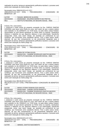 realização da perícia, tampouco apresentando justificativa razoável, o processo será
extinto sem resolução do mérito (artigo 10).
Numeração única: 2098-26.2015.4.01.3311
2098-26.2015.4.01.3311 CÍVEL / PREVIDENCIÁRIO / CONCESSÃO DE
BENEFÍCIO / JEF
AUTOR : RAQUEL MERES DE OLIVEIRA
ADVOGADO : BA00024828 - EDUARDO BARRETO DE FREITAS
REU : INSTITUTO NACIONAL DO SEGURO SOCIAL - INSS
A Exma. Sra. Juiza exarou :
(...)Intime-se a parte autora da presente nomeação da Dra. CAROLE DANTAS
LACERDA, para atuar como Perita do Juízo, bem assim de que o exame médico
será realizado no dia 22/06/2015, às 13:00 horas, na sede desta Justiça Federal,
oportunidade na qual deverá apresentar ao Perito todos os exames, receituários
médicos e relatórios de que disponha relativos à sua enfermidade, ficando-lhe
assegurada, ainda, caso assim deseje, ser assistida por profissional da sua
confiança, que funcionará como assistente técnico. Fica a parte autora ciente,
ademais, de que não comparecendo no dia previamente designado para a
realização da perícia, tampouco apresentando justificativa razoável, o processo será
extinto sem resolução do mérito (artigo 10).
Numeração única: 2105-18.2015.4.01.3311
2105-18.2015.4.01.3311 CÍVEL / PREVIDENCIÁRIO / CONCESSÃO DE
BENEFÍCIO / JEF
AUTOR : MARIA DE FATIMA SOUZA
ADVOGADO : BA00041004 - YASMINE RODRIGUES SANTOS MACEDO
REU : INSTITUTO NACIONAL DO SEGURO SOCIAL - INSS
A Exma. Sra. Juiza exarou :
(...)Intime-se a parte autora da presente nomeação da Dra. CAROLE DANTAS
LACERDA, para atuar como Perita do Juízo, bem assim de que o exame médico
será realizado no dia 22/06/2015, às 13:00 horas, na sede desta Justiça Federal,
oportunidade na qual deverá apresentar ao Perito todos os exames, receituários
médicos e relatórios de que disponha relativos à sua enfermidade, ficando-lhe
assegurada, ainda, caso assim deseje, ser assistida por profissional da sua
confiança, que funcionará como assistente técnico. Fica a parte autora ciente,
ademais, de que não comparecendo no dia previamente designado para a
realização da perícia, tampouco apresentando justificativa razoável, o processo será
extinto sem resolução do mérito (artigo 10).
Numeração única: 992-29.2015.4.01.3311
992-29.2015.4.01.3311 CÍVEL / PREVIDENCIÁRIO / CONCESSÃO DE BENEFÍCIO
/ JEF
AUTOR : MARIA VITORIA PEREIRA DOS SANTOS
ADVOGADO : BA00019558 - JUREMA CINTRA BARRETO
ADVOGADO : BA00041004 - YASMINE RODRIGUES SANTOS MACEDO
REU : INSTITUTO NACIONAL DO SEGURO SOCIAL - INSS
A Exma. Sra. Juiza exarou :
(...)Intime-se a parte autora da presente nomeação da Dra. CAROLE DANTAS
LACERDA, para atuar como Perita do Juízo, bem assim de que o exame médico
será realizado no dia 15/06/2015, às 13:00 horas, na sede desta Justiça Federal,
oportunidade na qual deverá apresentar ao Perito todos os exames, receituários
médicos e relatórios de que disponha relativos à sua enfermidade, ficando-lhe
assegurada, ainda, caso assim deseje, ser assistida por profissional da sua
confiança, que funcionará como assistente técnico. Fica a parte autora ciente,
ademais, de que não comparecendo no dia previamente designado para a
realização da perícia, tampouco apresentando justificativa razoável, o processo será
extinto sem resolução do mérito (artigo 10).
Numeração única: 2028-09.2015.4.01.3311
2028-09.2015.4.01.3311 CÍVEL / PREVIDENCIÁRIO / CONCESSÃO DE
BENEFÍCIO / JEF
AUTOR : ABIMAEL SANTOS NASCIMENTO
316
DiáriodaJustiçaFederalda1ªRegião/BA-AnoVIIN.105-CadernoJudicial-Disponibilizadoem08/06/2015
 