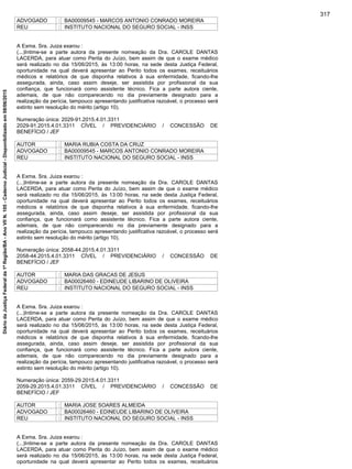 ADVOGADO : BA00009545 - MARCOS ANTONIO CONRADO MOREIRA
REU : INSTITUTO NACIONAL DO SEGURO SOCIAL - INSS
A Exma. Sra. Juiza exarou :
(...)Intime-se a parte autora da presente nomeação da Dra. CAROLE DANTAS
LACERDA, para atuar como Perita do Juízo, bem assim de que o exame médico
será realizado no dia 15/06/2015, às 13:00 horas, na sede desta Justiça Federal,
oportunidade na qual deverá apresentar ao Perito todos os exames, receituários
médicos e relatórios de que disponha relativos à sua enfermidade, ficando-lhe
assegurada, ainda, caso assim deseje, ser assistida por profissional da sua
confiança, que funcionará como assistente técnico. Fica a parte autora ciente,
ademais, de que não comparecendo no dia previamente designado para a
realização da perícia, tampouco apresentando justificativa razoável, o processo será
extinto sem resolução do mérito (artigo 10).
Numeração única: 2029-91.2015.4.01.3311
2029-91.2015.4.01.3311 CÍVEL / PREVIDENCIÁRIO / CONCESSÃO DE
BENEFÍCIO / JEF
AUTOR : MARIA RUBIA COSTA DA CRUZ
ADVOGADO : BA00009545 - MARCOS ANTONIO CONRADO MOREIRA
REU : INSTITUTO NACIONAL DO SEGURO SOCIAL - INSS
A Exma. Sra. Juiza exarou :
(...)Intime-se a parte autora da presente nomeação da Dra. CAROLE DANTAS
LACERDA, para atuar como Perita do Juízo, bem assim de que o exame médico
será realizado no dia 15/06/2015, às 13:00 horas, na sede desta Justiça Federal,
oportunidade na qual deverá apresentar ao Perito todos os exames, receituários
médicos e relatórios de que disponha relativos à sua enfermidade, ficando-lhe
assegurada, ainda, caso assim deseje, ser assistida por profissional da sua
confiança, que funcionará como assistente técnico. Fica a parte autora ciente,
ademais, de que não comparecendo no dia previamente designado para a
realização da perícia, tampouco apresentando justificativa razoável, o processo será
extinto sem resolução do mérito (artigo 10).
Numeração única: 2058-44.2015.4.01.3311
2058-44.2015.4.01.3311 CÍVEL / PREVIDENCIÁRIO / CONCESSÃO DE
BENEFÍCIO / JEF
AUTOR : MARIA DAS GRACAS DE JESUS
ADVOGADO : BA00026460 - EDINEUDE LIBARINO DE OLIVEIRA
REU : INSTITUTO NACIONAL DO SEGURO SOCIAL - INSS
A Exma. Sra. Juiza exarou :
(...)Intime-se a parte autora da presente nomeação da Dra. CAROLE DANTAS
LACERDA, para atuar como Perita do Juízo, bem assim de que o exame médico
será realizado no dia 15/06/2015, às 13:00 horas, na sede desta Justiça Federal,
oportunidade na qual deverá apresentar ao Perito todos os exames, receituários
médicos e relatórios de que disponha relativos à sua enfermidade, ficando-lhe
assegurada, ainda, caso assim deseje, ser assistida por profissional da sua
confiança, que funcionará como assistente técnico. Fica a parte autora ciente,
ademais, de que não comparecendo no dia previamente designado para a
realização da perícia, tampouco apresentando justificativa razoável, o processo será
extinto sem resolução do mérito (artigo 10).
Numeração única: 2059-29.2015.4.01.3311
2059-29.2015.4.01.3311 CÍVEL / PREVIDENCIÁRIO / CONCESSÃO DE
BENEFÍCIO / JEF
AUTOR : MARIA JOSE SOARES ALMEIDA
ADVOGADO : BA00026460 - EDINEUDE LIBARINO DE OLIVEIRA
REU : INSTITUTO NACIONAL DO SEGURO SOCIAL - INSS
A Exma. Sra. Juiza exarou :
(...)Intime-se a parte autora da presente nomeação da Dra. CAROLE DANTAS
LACERDA, para atuar como Perita do Juízo, bem assim de que o exame médico
será realizado no dia 15/06/2015, às 13:00 horas, na sede desta Justiça Federal,
oportunidade na qual deverá apresentar ao Perito todos os exames, receituários
317
DiáriodaJustiçaFederalda1ªRegião/BA-AnoVIIN.105-CadernoJudicial-Disponibilizadoem08/06/2015
 