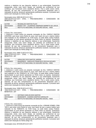 médicos e relatórios de que disponha relativos à sua enfermidade, ficando-lhe
assegurada, ainda, caso assim deseje, ser assistida por profissional da sua
confiança, que funcionará como assistente técnico. Fica a parte autora ciente,
ademais, de que não comparecendo no dia previamente designado para a
realização da perícia, tampouco apresentando justificativa razoável, o processo será
extinto sem resolução do mérito (artigo 10).
Numeração única: 2065-36.2015.4.01.3311
2065-36.2015.4.01.3311 CÍVEL / PREVIDENCIÁRIO / CONCESSÃO DE
BENEFÍCIO / JEF
AUTOR : REGINALDO SANTOS FILHO
ADVOGADO : BA00011797 - LAUDENICE ANDRADE BARRETO DE JESUS
REU : INSTITUTO NACIONAL DO SEGURO SOCIAL - INSS
A Exma. Sra. Juiza exarou :
(...)Intime-se a parte autora da presente nomeação da Dra. CAROLE DANTAS
LACERDA, para atuar como Perita do Juízo, bem assim de que o exame médico
será realizado no dia 15/06/2015, às 13:00 horas, na sede desta Justiça Federal,
oportunidade na qual deverá apresentar ao Perito todos os exames, receituários
médicos e relatórios de que disponha relativos à sua enfermidade, ficando-lhe
assegurada, ainda, caso assim deseje, ser assistida por profissional da sua
confiança, que funcionará como assistente técnico. Fica a parte autora ciente,
ademais, de que não comparecendo no dia previamente designado para a
realização da perícia, tampouco apresentando justificativa razoável, o processo será
extinto sem resolução do mérito (artigo 10).
Numeração única: 2086-12.2015.4.01.3311
2086-12.2015.4.01.3311 CÍVEL / PREVIDENCIÁRIO / CONCESSÃO DE
BENEFÍCIO / JEF
AUTOR : GIRAILDES DOS SANTOS JARDIM
ADVOGADO : BA00009532 - HAROLDO FRANCISCO ROCHA NOVAES
REU : INSTITUTO NACIONAL DO SEGURO SOCIAL - INSS
A Exma. Sra. Juiza exarou :
(...)Intime-se a parte autora da presente nomeação da Dra. CAROLE DANTAS
LACERDA, para atuar como Perita do Juízo, bem assim de que o exame médico
será realizado no dia 15/06/2015, às 13:00 horas, na sede desta Justiça Federal,
oportunidade na qual deverá apresentar ao Perito todos os exames, receituários
médicos e relatórios de que disponha relativos à sua enfermidade, ficando-lhe
assegurada, ainda, caso assim deseje, ser assistida por profissional da sua
confiança, que funcionará como assistente técnico. Fica a parte autora ciente,
ademais, de que não comparecendo no dia previamente designado para a
realização da perícia, tampouco apresentando justificativa razoável, o processo será
extinto sem resolução do mérito (artigo 10).
Numeração única: 1836-76.2015.4.01.3311
1836-76.2015.4.01.3311 CÍVEL / PREVIDENCIÁRIO / CONCESSÃO DE
BENEFÍCIO / JEF
AUTOR : ANTONIO CARLOS DOS SANTOS
ADVOGADO : BA00045679 - CASSIDA SANTOS CARVALHO
REU : INSTITUTO NACIONAL DO SEGURO SOCIAL - INSS
A Exma. Sra. Juiza exarou :
(...)Intime-se a parte autora da presente nomeação da Dra. LORAINE GOMES, CRM
16013, para atuar como Perita do Juízo, bem assim de que o exame médico será
realizado no dia 16/06/2015, às 13:00 horas, na sede desta Justiça Federal,
oportunidade na qual deverá apresentar ao Perito todos os exames, receituários
médicos e relatórios de que disponha relativos à sua enfermidade, ficando-lhe
assegurada, ainda, caso assim deseje, ser assistida por profissional da sua
confiança, que funcionará como assistente técnico. Fica a parte autora ciente,
ademais, de que não comparecendo no dia previamente designado para a
realização da perícia, tampouco apresentando justificativa razoável, o processo será
extinto sem resolução do mérito (artigo 10).
Numeração única: 2010-85.2015.4.01.3311
318
DiáriodaJustiçaFederalda1ªRegião/BA-AnoVIIN.105-CadernoJudicial-Disponibilizadoem08/06/2015
 