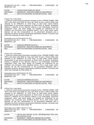 2010-85.2015.4.01.3311 CÍVEL / PREVIDENCIÁRIO / CONCESSÃO DE
BENEFÍCIO / JEF
AUTOR : VANUZA ROSA NERES DE JESUS
ADVOGADO : BA00035768 - NADILSON GOMES DO NASCIMENTO
REU : INSTITUTO NACIONAL DO SEGURO SOCIAL - INSS
A Exma. Sra. Juiza exarou :
(...)Intime-se a parte autora da presente nomeação da Dra. LORAINE GOMES, CRM
16013, para atuar como Perita do Juízo, bem assim de que o exame médico será
realizado no dia 16/06/2015, às 13:00 horas, na sede desta Justiça Federal,
oportunidade na qual deverá apresentar ao Perito todos os exames, receituários
médicos e relatórios de que disponha relativos à sua enfermidade, ficando-lhe
assegurada, ainda, caso assim deseje, ser assistida por profissional da sua
confiança, que funcionará como assistente técnico. Fica a parte autora ciente,
ademais, de que não comparecendo no dia previamente designado para a
realização da perícia, tampouco apresentando justificativa razoável, o processo será
extinto sem resolução do mérito (artigo 10).
Numeração única: 2013-40.2015.4.01.3311
2013-40.2015.4.01.3311 CÍVEL / PREVIDENCIÁRIO / CONCESSÃO DE
BENEFÍCIO / JEF
AUTOR : AGNALDO PEREIRA DA SILVA
ADVOGADO : BA00035768 - NADILSON GOMES DO NASCIMENTO
REU : INSTITUTO NACIONAL DO SEGURO SOCIAL - INSS
A Exma. Sra. Juiza exarou :
(...)Intime-se a parte autora da presente nomeação da Dra. LORAINE GOMES, CRM
16013, para atuar como Perita do Juízo, bem assim de que o exame médico será
realizado no dia 16/06/2015, às 13:00 horas, na sede desta Justiça Federal,
oportunidade na qual deverá apresentar ao Perito todos os exames, receituários
médicos e relatórios de que disponha relativos à sua enfermidade, ficando-lhe
assegurada, ainda, caso assim deseje, ser assistida por profissional da sua
confiança, que funcionará como assistente técnico. Fica a parte autora ciente,
ademais, de que não comparecendo no dia previamente designado para a
realização da perícia, tampouco apresentando justificativa razoável, o processo será
extinto sem resolução do mérito (artigo 10).
Numeração única: 2018-62.2015.4.01.3311
2018-62.2015.4.01.3311 CÍVEL / PREVIDENCIÁRIO / CONCESSÃO DE
BENEFÍCIO / JEF
AUTOR : AGNALDO BARBOSA DA SILVA
ADVOGADO : BA00035768 - NADILSON GOMES DO NASCIMENTO
REU : INSTITUTO NACIONAL DO SEGURO SOCIAL - INSS
A Exma. Sra. Juiza exarou :
(...)Intime-se a parte autora da presente nomeação da Dra. LORAINE GOMES, CRM
16013, para atuar como Perita do Juízo, bem assim de que o exame médico será
realizado no dia 16/06/2015, às 13:00 horas, na sede desta Justiça Federal,
oportunidade na qual deverá apresentar ao Perito todos os exames, receituários
médicos e relatórios de que disponha relativos à sua enfermidade, ficando-lhe
assegurada, ainda, caso assim deseje, ser assistida por profissional da sua
confiança, que funcionará como assistente técnico. Fica a parte autora ciente,
ademais, de que não comparecendo no dia previamente designado para a
realização da perícia, tampouco apresentando justificativa razoável, o processo será
extinto sem resolução do mérito (artigo 10).
Numeração única: 2060-14.2015.4.01.3311
2060-14.2015.4.01.3311 CÍVEL / PREVIDENCIÁRIO / CONCESSÃO DE
BENEFÍCIO / JEF
AUTOR : ARTUR DOS SANTOS ALVES, REPRESENTADO POR JAIR
DOS SANTOS ALVES
ADVOGADO : BA00026460 - EDINEUDE LIBARINO DE OLIVEIRA
REU : INSTITUTO NACIONAL DO SEGURO SOCIAL - INSS
319
DiáriodaJustiçaFederalda1ªRegião/BA-AnoVIIN.105-CadernoJudicial-Disponibilizadoem08/06/2015
 