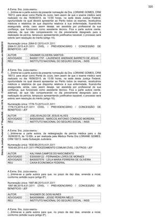 A Exma. Sra. Juiza exarou :
(...)Intime-se a parte autora da presente nomeação da Dra. LORAINE GOMES, CRM
16013, para atuar como Perita do Juízo, bem assim de que o exame médico será
realizado no dia 16/06/2015, às 13:00 horas, na sede desta Justiça Federal,
oportunidade na qual deverá apresentar ao Perito todos os exames, receituários
médicos e relatórios de que disponha relativos à sua enfermidade, ficando-lhe
assegurada, ainda, caso assim deseje, ser assistida por profissional da sua
confiança, que funcionará como assistente técnico. Fica a parte autora ciente,
ademais, de que não comparecendo no dia previamente designado para a
realização da perícia, tampouco apresentando justificativa razoável, o processo será
extinto sem resolução do mérito (artigo 10).
Numeração única: 2064-51.2015.4.01.3311
2064-51.2015.4.01.3311 CÍVEL / PREVIDENCIÁRIO / CONCESSÃO DE
BENEFÍCIO / JEF
AUTOR : DAGMAR OLIVEIRA SANTOS
ADVOGADO : BA00011797 - LAUDENICE ANDRADE BARRETO DE JESUS
REU : INSTITUTO NACIONAL DO SEGURO SOCIAL - INSS
A Exma. Sra. Juiza exarou :
(...)Intime-se a parte autora da presente nomeação da Dra. LORAINE GOMES, CRM
16013, para atuar como Perita do Juízo, bem assim de que o exame médico será
realizado no dia 16/06/2015, às 13:00 horas, na sede desta Justiça Federal,
oportunidade na qual deverá apresentar ao Perito todos os exames, receituários
médicos e relatórios de que disponha relativos à sua enfermidade, ficando-lhe
assegurada, ainda, caso assim deseje, ser assistida por profissional da sua
confiança, que funcionará como assistente técnico. Fica a parte autora ciente,
ademais, de que não comparecendo no dia previamente designado para a
realização da perícia, tampouco apresentando justificativa razoável, o processo será
extinto sem resolução do mérito (artigo 10).
Numeração única: 1778-73.2015.4.01.3311
1778-73.2015.4.01.3311 CÍVEL / PREVIDENCIÁRIO / CONCESSÃO DE
BENEFÍCIO / JEF
AUTOR : JOELISVALDO DE JESUS ALVES
ADVOGADO : BA00009545 - MARCOS ANTONIO CONRADO MOREIRA
REU : INSTITUTO NACIONAL DO SEGURO SOCIAL - INSS
A Exma. Sra. Juiza exarou :
(...)Intime-se a parte autora, da redesignação da perícia médica para o dia
16/06/2015, às 13:00h, a ser realizada pela Médica Perita Dra LORAINE GOMES,
CRM 16013, nesta Subseção Judiciária.
Numeração única: 1830-69.2015.4.01.3311
1830-69.2015.4.01.3311 PROCEDIMENTO COMUM CÍVEL / OUTROS / JEF
AUTOR : KALYANA CAMPOS DO NASCIMENTO
ADVOGADO : ES00009122 - FERNANDA LOPES DE MORAES
ADVOGADO : BA00007076 - LEILA MARIA FERREIRA DE OLIVEIRA
REU : CAIXA ECONOMICA FEDERAL
A Exma. Sra. Juiza exarou :
(...)Intime-se a parte autora para que, no prazo de dez dias, emende a incial,
conforme certidão supra (artigo 6º).
Numeração única: 1997-86.2015.4.01.3311
1997-86.2015.4.01.3311 CÍVEL / PREVIDENCIÁRIO / CONCESSÃO DE
BENEFÍCIO / JEF
AUTOR : WAGNER DE GOIS NUNES
ADVOGADO : BA00008686 - JESSE PEREIRA MELO
REU : INSTITUTO NACIONAL DO SEGURO SOCIAL - INSS
A Exma. Sra. Juiza exarou :
(...)Intime-se a parte autora para que, no prazo de dez dias, emende a incial,
conforme certidão supra (artigo 6º).
320
DiáriodaJustiçaFederalda1ªRegião/BA-AnoVIIN.105-CadernoJudicial-Disponibilizadoem08/06/2015
 