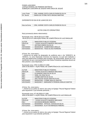 PODER JUDICIÁRIO
JUSTIÇA FEDERAL DE PRIMEIRA INSTÂNCIA
SUBSEÇÃO JUDICIÁRIA DE JEQUIÉ-VARA ÚNICA DE JEQUIÉ
Juiza Titular : DRA. KARINE COSTA CARLOS RHEM DA SILVA
Dir. Secret. : MARIA DE FÁTIMA PINTO MAGNO MARTINS
EXPEDIENTE DO DIA 05 DE JUNHO DE 2015
Atos da Exma. : DRA. KARINE COSTA CARLOS RHEM DA SILVA
AUTOS COM ATO ORDINATÓRIO
No(s) processo(s) abaixo relacionado(s)
Numeração única: 190-45.2012.4.01.3308
190-45.2012.4.01.3308 AÇÃO PENAL DE COMPETÊNCIA DO JUIZ SINGULAR
AUTOR : MINISTERIO PUBLICO FEDERAL
PROCUR : - OVIDIO AUGUSTO AMOEDO MACHADO
REU : ANTONIO EMIDIO DA SILVA
ADVOGADO : BA0000381B - GUMERCINDO ARAUJO
ADVOGADO : BA00035160 - TIAGO ALVES FERREIRA
A Exma. Sra. Juiza exarou :
"...intimem-se as partes da designação de audiência para o dia 18/06/2015, às
10h00min, no Juízo Deprecado (Comarca de Iraquara), na qual será realizada a
oitiva das testemunhas arroladas pela acusação. Na oportunidade, deverá ser o réu
cientificado de que o acompanhamento das Cartas Precatórias expedidas deverá ser
feito perante o Juízo Deprecado..."
Numeração única: 3762-14.2009.4.01.3308
2009.33.08.000931-1 AÇÃO PENAL DE COMPETÊNCIA DO JUIZ SINGULAR
AUTOR : MINISTERIO PUBLICO FEDERAL
PROCUR : - OVIDIO AUGUSTO AMOEDO MACHADO
REU : ELISANDRO SANTOS DA SILVA
REU : OZIEL DA CRUZ SILVA
REU : COSME SANTOS DA SILVA
REU : ADILTON DE SOUZA SANTOS FILHO
ADVOGADO : BA00007800 - COSME ARAUJO SANTOS
ADVOGADO : BA00030817 - MARGARETH PEREIRA ARAUJO SANTOS
A Exma. Sra. Juiza exarou :
"...intimem-se as partes do retorno dos autos do Egrégio Tribunal Regional Federal
para requererem o que entender pertinente..."
Numeração única: 471-06.2009.4.01.3308
2009.33.08.000471-3 AÇÃO PENAL DE COMPETÊNCIA DO JUIZ SINGULAR
AUTOR : MINISTERIO PUBLICO FEDERAL
PROCUR : - OVIDIO AUGUSTO AMOEDO MACHADO
REU : DAVIDSON MENEZES RIBEIRO
ADVOGADO : BA00008920 - ANTEVAL CHAVES DA SILVA
ADVOGADO : BA00009829 - KLAYTON MENEZES RIBEIRO
A Exma. Sra. Juiza exarou :
"...intimem-se as partes do retorno dos autos do Egrégio Tribunal Regional Federal
para requererem o que entender pertinente..."
325
DiáriodaJustiçaFederalda1ªRegião/BA-AnoVIIN.105-CadernoJudicial-Disponibilizadoem08/06/2015
 