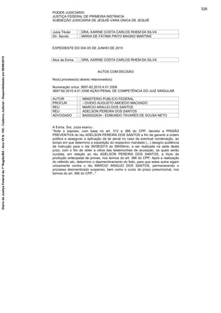PODER JUDICIÁRIO
JUSTIÇA FEDERAL DE PRIMEIRA INSTÂNCIA
SUBSEÇÃO JUDICIÁRIA DE JEQUIÉ-VARA ÚNICA DE JEQUIÉ
Juiza Titular : DRA. KARINE COSTA CARLOS RHEM DA SILVA
Dir. Secret. : MARIA DE FÁTIMA PINTO MAGNO MARTINS
EXPEDIENTE DO DIA 05 DE JUNHO DE 2015
Atos da Exma. : DRA. KARINE COSTA CARLOS RHEM DA SILVA
AUTOS COM DECISÃO
No(s) processo(s) abaixo relacionado(s)
Numeração única: 3697-82.2010.4.01.3308
3697-82.2010.4.01.3308 AÇÃO PENAL DE COMPETÊNCIA DO JUIZ SINGULAR
AUTOR : MINISTERIO PUBLICO FEDERAL
PROCUR : - OVIDIO AUGUSTO AMOEDO MACHADO
REU : MARCIO ARAUJO DOS SANTOS
REU : ADELSON PEREIRA DOS SANTOS
ADVOGADO : BA00022634 - EDMUNDO TAVARES DE SOUSA NETO
A Exma. Sra. Juiza exarou :
"Ante o exposto, com base no art. 312 e 366 do CPP, decreto a PRISÃO
PREVENTIVA do réu ADELSON PEREIRA DOS SANTOS a fim de garantir a ordem
pública e assegurar a aplicação da lei penal no caso de eventual condenação, ao
tempo em que determino a expedição do respectivo mandado (...) designo audiência
de instrução para o dia 26/08/2015 às 09h00min, a ser realizada na sede deste
juízo, com o fim de obter a oitiva das testemunhas de acusação, as quais serão
ouvidas, em relação ao réu ADELSON PEREIRA DOS SANTOS, a título de
produção antecipada de provas, nos termos do art. 366 do CPP. Após a realização
do referido ato, determino o desmembramento do feito, para que estes autos sigam
unicamente contra o réu MÁRCIO ARAÚJO DOS SANTOS, permanecendo o
processo desmembrado suspenso, bem como o curso do prazo prescricional, nos
termos do art. 366 do CPP..."
326
DiáriodaJustiçaFederalda1ªRegião/BA-AnoVIIN.105-CadernoJudicial-Disponibilizadoem08/06/2015
 