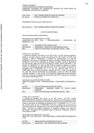 PODER JUDICIÁRIO
JUSTIÇA FEDERAL DE PRIMEIRA INSTÂNCIA
SUBSEÇÃO JUDICIÁRIA DE JUAZEIRO-JEF ADJUNTO DA VARA ÚNICA DA
SUBSEÇÃO JUDICIÁRIA DE JUAZEIRO
Juiza Titular : DRA. ANDRÉA MÁRCIA VIEIRA DE ALMEIDA
Dir. Secret. : PRISCILA CORREA DE CARVALHO
EXPEDIENTE DO DIA 05 DE JUNHO DE 2015
Atos da Exma. : DRA. ANDRÉA MÁRCIA VIEIRA DE ALMEIDA
AUTOS COM SENTENÇA
No(s) processo(s) abaixo relacionado(s)
Numeração única: 5285-65.2012.4.01.3305
5285-65.2012.4.01.3305 CÍVEL / PREVIDENCIÁRIO / CONCESSÃO DE
BENEFÍCIO / JEF
AUTOR : EDUARDO COSTA GONCALVES
ADVOGADO : BA00030042 - SEBASTIAO JOSE MARINHO MAIA
REU : INSTITUTO NACIONAL DO SEGURO SOCIAL - INSS
A Exma. Sra. Juiza exarou :
(...) Diante do exposto, com arrimo no art. 269, inciso I, do CPC, julgo procedente o
pedido e, com isso, resolvo o mérito nos termos do art. 269, inciso I, do CPC, para
condenar o INSS a restabelecer o benefício de auxílio-doença com DIB em
24/09/2012, bem como na obrigação de pagar as parcelas relativas ao período de
24/09/2012 a 31/01/2012, acrescidas de correção monetária a partir do vencimento
de cada parcela, além de juros de mora desde a citação, ambos pelo INPC, o que
resulta, em 26/02/2015 no valor de R$ 7.043,44, conforme cálculos em anexo.
Confirmo a antecipação de tutela deferida às fls. 57/59. Sem custas e honorários de
advogado (Lei n° 10.259/2001, art. 1° c/c art. 55, primeira parte, da Lei n°
9.099/1995). Após o trânsito em julgado, expeçam-se RPV's - tanto para pagamento
ao autor dos valores decorrentes da condenação, quanto em favor da Seção
Judiciária da Bahia, no valor de R$ 175,00 referente à realização da períciamédica.
Uma vez cumpridos os pagamentos decorrentes das RPV's, arquive-se o processo
com baixa na distribuição. P.R.I.
Numeração única: 5055-28.2009.4.01.3305
2009.33.05.703620-8 CÍVEL / PREVIDENCIÁRIO / CONCESSÃO DE BENEFÍCIO /
JEF
AUTOR : SILVIA CONCEICAO DE MOURA ALVES
ADVOGADO : PE00029669 - BARBARA MARIA DE SOUZA AIRES
ALENCAR
REU : INSTITUTO NACIONAL DO SEGURO SOCIAL - INSS
A Exma. Sra. Juiza exarou :
(...) Diante do exposto, com arrimo no art. 269, inciso I, do CPC, JULGO
IMPROCEDENTE O PEDIDO, e declaro extinto o processo com resolução de mérito.
Defiro os benefícios da Assistência Judiciária Gratuita em favor da parte autora. Sem
custas e honorários de advogado de advogado (Lei n° 10.259/2001, art. 1 ° c/c art.
55, primeira parte, da Lei n° 9.099/1995). Junte- se a petição que se encontra na
contracapa dos autos. Desapensem-se os autos da ação n°863- 81.2011.4.01.3305.
Após o trânsito em julgado, arquive-se o presente processo com baixa na
distribuição, observadas as formalidades legais. Publique-se. Registre-se. Intimem-
se as partes e o MPF.
Numeração única: 863-81.2011.4.01.3305
863-81.2011.4.01.3305 CÍVEL / PREVIDENCIÁRIO / CONCESSÃO DE BENEFÍCIO
/ JEF
AUTOR : MARIA BETANIA RODRIGUES DA SILVA
ADVOGADO : BA00030155 - ANA APARECIDA ARAUJO MUNIZ
331
DiáriodaJustiçaFederalda1ªRegião/BA-AnoVIIN.105-CadernoJudicial-Disponibilizadoem08/06/2015
 