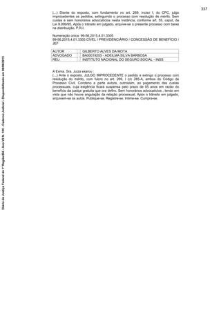 (...) Diante do exposto, com fundamento no art. 269, inciso I, do CPC, julgo
improcedentes os pedidos, extinguindo o processo com resolução de mérito. Sem
custas e sem honorários advocatícios nesta Instância, conforme art. 55, caput, da
Lei 9.099/95. Após o trânsito em julgado, arquive-se o presente processo com baixa
na distribuição. P.R.I.
Numeração única: 99-56.2015.4.01.3305
99-56.2015.4.01.3305 CÍVEL / PREVIDENCIÁRIO / CONCESSÃO DE BENEFÍCIO /
JEF
AUTOR : GILBERTO ALVES DA MOTA
ADVOGADO : BA00019205 - ADEILMA SILVA BARBOSA
REU : INSTITUTO NACIONAL DO SEGURO SOCIAL - INSS
A Exma. Sra. Juiza exarou :
(...) Ante o exposto, JULGO IMPROCEDENTE o pedido e extingo o processo com
resolução do mérito, com fulcro no art. 269, I c/c 285-A, ambos do Código de
Processo Civil. Condeno a parte autora, outrossim, ao pagamento das custas
processuais, cuja exigência ficará suspensa pelo prazo de 05 anos em razão do
benefício da justiça gratuita que ora defiro. Sem honorários advocatícios , tendo em
vista que não houve angulação da relação processual. Após o trânsito em julgado,
arquivem-se os autos. Publique-se. Registre-se. Intime-se. Cumpra-se.
337
DiáriodaJustiçaFederalda1ªRegião/BA-AnoVIIN.105-CadernoJudicial-Disponibilizadoem08/06/2015
 