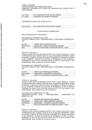PODER JUDICIÁRIO
JUSTIÇA FEDERAL DE PRIMEIRA INSTÂNCIA
SUBSEÇÃO JUDICIÁRIA DE VITÓRIA DA CONQUISTA-JEF ADJUNTO DA 1ª
VARA FEDERAL
Juiz Titular : DR. JOÃO BATISTA DE CASTRO JÚNIOR
Dir. Secret. : HENRIQUE DA FONSECA CARDOSO
EXPEDIENTE DO DIA 05 DE JUNHO DE 2015
Atos do Exmo. : DR. JOÃO BATISTA DE CASTRO JÚNIOR
AUTOS COM ATO ORDINATÓRIO
No(s) processo(s) abaixo relacionado(s)
Numeração única: 696-92.2010.4.01.3307
2010.33.07.700507-8 CÍVEL / PREVIDENCIÁRIO / CONCESSÃO DE BENEFÍCIO /
JEF
AUTOR : ODAIR JOSE OLIVEIRA DA SILVA
ADVOGADO : BA00021831 - MARIA VITORIA DIAS AMORIM
REU : INSTITUTO NACIONAL DO SEGURO SOCIAL - INSS
O Exmo. Sr. Juiz exarou :
Intime-se a parte autora da expedição da RPV. Fica a mesma ciente que, no prazo
de 60(sessenta) dias, contados a partir do envio da requisição (03/06/2015), poderá
comparecer à agência da Caixa Econômica Federal/Banco do Brasil mais próxima
de sua residência, munido(a) de documento de identificação, do CPF e solicitar a
localização de conta em seu nome pelo número de CPF, a fim de levantar o valor
disponibilizado. Após, remetam-se os autos ao arquivo.
Numeração única: 1006-98.2010.4.01.3307
2010.33.07.700747-2 CÍVEL / PREVIDENCIÁRIO / CONCESSÃO DE BENEFÍCIO /
JEF
AUTOR : MARIA JULIA RODRIGUES PEREIRA
ADVOGADO : BA00015584 - NILDOBERTO LIMA MEIRA
REU : INSTITUTO NACIONAL DO SEGURO SOCIAL - INSS
O Exmo. Sr. Juiz exarou :
Intime-se a parte autora da expedição da RPV. Fica a mesma ciente que, no prazo
de 60(sessenta) dias, contados a partir do envio da requisição (03/06/2015), poderá
comparecer à agência da Caixa Econômica Federal/Banco do Brasil mais próxima
de sua residência, munido(a) de documento de identificação, do CPF e solicitar a
localização de conta em seu nome pelo número de CPF, a fim de levantar o valor
disponibilizado. Após, remetam-se os autos ao arquivo.
Numeração única: 3908-24.2010.4.01.3307
3908-24.2010.4.01.3307 CÍVEL / PREVIDENCIÁRIO / CONCESSÃO DE
BENEFÍCIO / JEF
AUTOR : FRANCELINA PEREIRA DOS SANTOS
ADVOGADO : BA00027369 - DIOGO ANDRADE SANTANA
ADVOGADO : BA00018804 - LEONARDO GOULART SOARES
REU : INSTITUTO NACIONAL DO SEGURO SOCIAL - INSS
O Exmo. Sr. Juiz exarou :
Intime-se a parte autora da expedição da RPV. Fica a mesma ciente que, no prazo
de 60(sessenta) dias, contados a partir do envio da requisição (03/06/2015), poderá
comparecer à agência da Caixa Econômica Federal/Banco do Brasil mais próxima
de sua residência, munido(a) de documento de identificação, do CPF e solicitar a
localização de conta em seu nome pelo número de CPF, a fim de levantar o valor
disponibilizado. Após, remetam-se os autos ao arquivo.
339
DiáriodaJustiçaFederalda1ªRegião/BA-AnoVIIN.105-CadernoJudicial-Disponibilizadoem08/06/2015
 