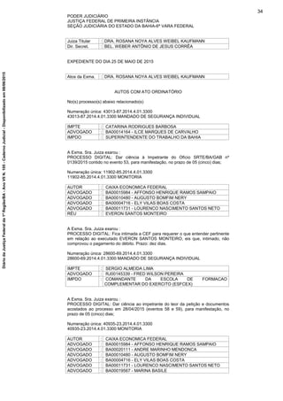 PODER JUDICIÁRIO
JUSTIÇA FEDERAL DE PRIMEIRA INSTÂNCIA
SEÇÃO JUDICIÁRIA DO ESTADO DA BAHIA-6ª VARA FEDERAL
Juiza Titular : DRA. ROSANA NOYA ALVES WEIBEL KAUFMANN
Dir. Secret. : BEL. WEBER ANTÔNIO DE JESUS CORRÊA
EXPEDIENTE DO DIA 25 DE MAIO DE 2015
Atos da Exma. : DRA. ROSANA NOYA ALVES WEIBEL KAUFMANN
AUTOS COM ATO ORDINATÓRIO
No(s) processo(s) abaixo relacionado(s)
Numeração única: 43013-87.2014.4.01.3300
43013-87.2014.4.01.3300 MANDADO DE SEGURANÇA INDIVIDUAL
IMPTE : CATARINA RODRIGUES BARBOSA
ADVOGADO : BA00014164 - ILCE MARQUES DE CARVALHO
IMPDO : SUPERINTENDENTE DO TRABALHO DA BAHIA
A Exma. Sra. Juiza exarou :
PROCESSO DIGITAL: Dar ciência à Impetrante do Ofício SRTE/BA/GAB nº
0139/2015 contido no evento 53, para manifestação, no prazo de 05 (cinco) dias;
Numeração única: 11902-85.2014.4.01.3300
11902-85.2014.4.01.3300 MONITORIA
AUTOR : CAIXA ECONOMICA FEDERAL
ADVOGADO : BA00015984 - AFFONSO HENRIQUE RAMOS SAMPAIO
ADVOGADO : BA00010480 - AUGUSTO BOMFIM NERY
ADVOGADO : BA00004716 - ELY VILAS BOAS COSTA
ADVOGADO : BA00011731 - LOURENCO NASCIMENTO SANTOS NETO
RÉU : EVERON SANTOS MONTEIRO
A Exma. Sra. Juiza exarou :
PROCESSO DIGITAL: Fica intimada a CEF para requerer o que entender pertinente
em relação ao executado EVERON SANTOS MONTEIRO, eis que, intimado, não
comprovou o pagamento do débito. Prazo: dez dias.
Numeração única: 28600-69.2014.4.01.3300
28600-69.2014.4.01.3300 MANDADO DE SEGURANÇA INDIVIDUAL
IMPTE : SERGIO ALMEIDA LIMA
ADVOGADO : RJ00145339 - FRED WILSON PEREIRA
IMPDO : COMANDANTE DA ESCOLA DE FORMACAO
COMPLEMENTAR DO EXERCITO (ESFCEX)
A Exma. Sra. Juiza exarou :
PROCESSO DIGITAL: Dar ciência ao impetrante do teor da petição e documentos
acostados ao processo em 28/04/2015 (eventos 58 e 59), para manifestação, no
prazo de 05 (cinco) dias;
Numeração única: 40935-23.2014.4.01.3300
40935-23.2014.4.01.3300 MONITORIA
AUTOR : CAIXA ECONOMICA FEDERAL
ADVOGADO : BA00015984 - AFFONSO HENRIQUE RAMOS SAMPAIO
ADVOGADO : BA00020111 - ANDRE MARINHO MENDONCA
ADVOGADO : BA00010480 - AUGUSTO BOMFIM NERY
ADVOGADO : BA00004716 - ELY VILAS BOAS COSTA
ADVOGADO : BA00011731 - LOURENCO NASCIMENTO SANTOS NETO
ADVOGADO : BA00019567 - MARINA BASILE
34
DiáriodaJustiçaFederalda1ªRegião/BA-AnoVIIN.105-CadernoJudicial-Disponibilizadoem08/06/2015
 