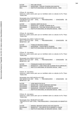 AUTOR : IRIS LIMA SOUZA
ADVOGADO : BA00033849 - VERUSA TEIXEIRA DOS SANTOS
REU : INSTITUTO NACIONAL DO SEGURO SOCIAL - INSS
O Exmo. Sr. Juiz exarou :
Intime-se a parte autora para que se manifeste sobre os calculos de fls. Prazo:
10(dez) dias.
Numeração única: 6145-89.2014.4.01.3307
6145-89.2014.4.01.3307 CÍVEL / PREVIDENCIÁRIO / CONCESSÃO DE
BENEFÍCIO / JEF
AUTOR : MANOEL BISPO DA SILVA
ADVOGADO : BA00018725 - LIDIANE TEIXEIRA SILVA
ADVOGADO : BA00024128 - THAYANE SOUZA ARAUJO LOURA
REU : INSTITUTO NACIONAL DO SEGURO SOCIAL - INSS
O Exmo. Sr. Juiz exarou :
Intime-se a parte autora para que se manifeste sobre os calculos de fls. Prazo:
10(dez) dias.
Numeração única: 6674-11.2014.4.01.3307
6674-11.2014.4.01.3307 CÍVEL / PREVIDENCIÁRIO / CONCESSÃO DE
BENEFÍCIO / JEF
AUTOR : TIOBALDO MACENA GOMES
ADVOGADO : BA00028548 - THIAGO BRITO TEIXEIRA
REU : INSTITUTO NACIONAL DO SEGURO SOCIAL - INSS
O Exmo. Sr. Juiz exarou :
Intime-se a parte autora para que se manifeste sobre os calculos de fls. Prazo:
10(dez) dias.
Numeração única: 6835-21.2014.4.01.3307
6835-21.2014.4.01.3307 CÍVEL / PREVIDENCIÁRIO / CONCESSÃO DE
BENEFÍCIO / JEF
AUTOR : FRANQUES NUNES DE OLIVEIRA
ADVOGADO : BA00023773 - LANA CARLA DE OLIVEIRA FELIX CARVALHO
REU : INSTITUTO NACIONAL DO SEGURO SOCIAL - INSS
O Exmo. Sr. Juiz exarou :
Intime-se a parte autora para que se manifeste sobre os calculos de fls. Prazo:
10(dez) dias.
Numeração única: 8327-48.2014.4.01.3307
8327-48.2014.4.01.3307 CÍVEL / PREVIDENCIÁRIO / CONCESSÃO DE
BENEFÍCIO / JEF
AUTOR : JOSE INACIO DA SILVA
ADVOGADO : BA00027369 - DIOGO ANDRADE SANTANA
ADVOGADO : BA00032462 - IGOR ROCHA PASSOS
ADVOGADO : BA00025330 - ROGERIO TEIXEIRA QUADROS
REU : INSTITUTO NACIONAL DO SEGURO SOCIAL - INSS
O Exmo. Sr. Juiz exarou :
Intime-se a parte autora para que se manifeste sobre os calculos de fls. Prazo:
10(dez) dias.
Numeração única: 158-38.2015.4.01.3307
158-38.2015.4.01.3307 CÍVEL / PREVIDENCIÁRIO / CONCESSÃO DE BENEFÍCIO
/ JEF
AUTOR : MANOEL MESSIAS GONCALVES DOS SANTOS
ADVOGADO : BA00031917 - WILLIEM DA SILVA BARRETO JUNIOR
REU : INSTITUTO NACIONAL DO SEGURO SOCIAL - INSS
344
DiáriodaJustiçaFederalda1ªRegião/BA-AnoVIIN.105-CadernoJudicial-Disponibilizadoem08/06/2015
 